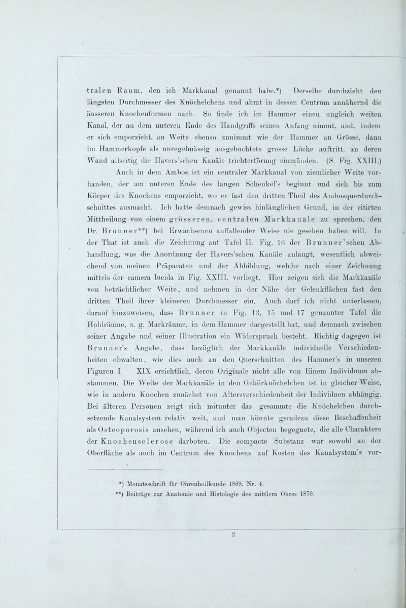tralen Raum, den ich Markkanal genannt habe.*) Derselbe durchzieht den längsten Durchmesser des Knöchelchens und ahmt in dessen Centrum annähernd die äusseren Knochenformen uach. So finde ich im Hammer einen ungleich weiten Kanal, der an dem unteren Ende des Handgriffs seinen Anfang nimmt, und, indem er sich emporzieht, an Weite ebenso zunimmt wie der Hammer an Grösse, dann im Hammerkopfe als unregelmässig ausgebuchtete grosse Lücke auftritt, an deren Wand allseitig die Havers'scheu Kanäle trichterförmig einmünden. (S. Fig. XXIII.) Auch in dem Ambos ist ein centraler Markkanal von ziemlicher Weite vor- handen, der am unteren Ende des langen Scheukel's beginnt und sich bis zum Körper des Knochens emporzieht, wo er fast den dritten Theil des Ainbosquerdurch- schuittes ausmacht. Ich hatte demnach gewiss hinlänglichen Grund, in der citirten Mittheiluug von einem grösseren, centralen Markkanale zu sprechen, den Dr. Brunn er**) bei Erwachsenen auffällender Weise nie gesehen haben will. In der That ist auch die Zeichnung auf Tafel II. Fig. 16 der B ru n n er' sehen Ab- handlung, was die Anordnung der Havers'scheu Kanäle anlaugt, wesentlich abwei- chend von meinen Präparaten und der Abbildung, welche nach einer Zeichnung mittels der cauiera lucida in Fi». XXIII. vorliegt. Hier zeigen sich die Markkanäle von beträchtlicher Weite, und nehmen in der Nähe der Gelenkflächen fast den dritten Theil ihrer kleineren Durchmesser ein. Auch darf ich nicht unterlassen, darauf hinzuweisen, dass Brunner in Fig. 13, 15 und 17 genannter Tafel die Hohlräume, s. g. Markräume, in dem Hammer dargestellt hat, und demnach zwischen seiner Angabe und seiner Illustration ein Widerspruch besteht. Richtig dagegen ist Brunn er1 s Angabe, dass bezüglich der Markkanäle individuelle Verschieden- heiten obwalten, wie dies auch an den Querschnitten des Hammer's in unseren Figuren I — XIX ersichtlich, deren Originale nicht alle von Einem Individuum ab- stammen. Die Weite der Markkanäle in den Gehörknöchelchen ist in gleicher Weise, wie in andern Knochen zunächst von Altersverschiedenheit der Individuen abhängig. Bei älteren Personen zeigt sich mitunter das gesammte die Kuöchelchen durch- setzende Kanalsystem relativ weit, und man könnte geradezu diese Beschaffenheit als Osteoporosis ansehen, während ich auch Objecten begegnete, die alle Charaktere der Knochensc 1 erose darboteu. Die compacte Substanz war sowohl an der Oberfläche als auch im Centrum des Knochens auf Kosten des Kanalsystem's vor- *) Monatsschrift für Ohrenheilkunde 1869. Nr. 4. ■*) Beiträge zur Anatomie und Histologie des mittlem Ohres 1870.