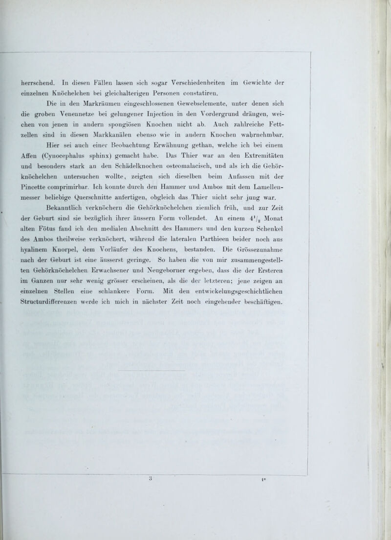 einzelnen Knöchelchen bei gleichalterigen Personen constatireu. Die in den Markräumen eingeschlossenen Gewebselemente, unter denen sich die groben Venennetze bei gehiDgener Injection in den Vordergrund drängen, wei- chen von jenen in andern spongiösen Knochen nicht ab. Auch zahlreiche Fett- zellen sind in diesen Markkanälen ebenso wie in andern Knochen Avahrnehmbar. Hier sei auch einer Beobachtung Erwähnung gethan, welche ich bei einem Affen (Cynocephalus sphinx) gemacht habe. Das Thier war an den Extremitäten und besonders stark an den Schädelknochen osteomalacisch, und als ich die Gehör- knöchelchen untersuchen wollte, zeigten sich dieselben beim Anfassen mit der Pincette comprimirbar. Ich konnte durch den Hammer und Ambos mit dem Lamellen- messer beliebige Querschnitte anfertigen, obgleich das Thier nicht sehr jung war. Bekanntlich verknöchern die Gehörknöchelchen ziemlich früh, und zur Zeit der Geburt sind sie bezüglich ihrer äussern Form vollendet. An einem 4'/2 Monat alten Fötus fand ich den medialen Abschnitt des Hammers und den kurzen Schenkel des Ambos theilweise verknöchert, während die lateralen Parthieen beider noch aus hyalinem Knorpel, dem Vorläufer des Knochens, bestanden. Die Grössezunahme nach der Geburt ist eine äusserst gelänge. So haben die von mir zusammengestell- ten Gehörknöchelchen Erwachsener und Neugeborner ergeben, dass die der Ersteren im Ganzen nur sehr wenig grösser erscheinen, als die der letzteren; jene zeigen an einzelnen Stellen eine schlankere Form. Mit den entwickelungsgeschichtlichen Structurdifferenzen werde ich mich in nächster Zeit noch eingehender beschäftigen. 3 i*