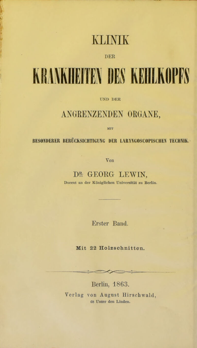 KLINIK DER UND DER ANGRENZENDEN ORGANE, MIT BESONDERER BERÜCKSICHTIGUNG DER LARTNGOSCOPISCHEN TECHNIK. Von Dl GEORG LEW IN, Docent au der Königlichen Universität zu Berlin. Erster Band. Mit 22 Holzschnitten. Berlin, 1863. Verlag von August Hirschwald, 68 Unter den Linden.