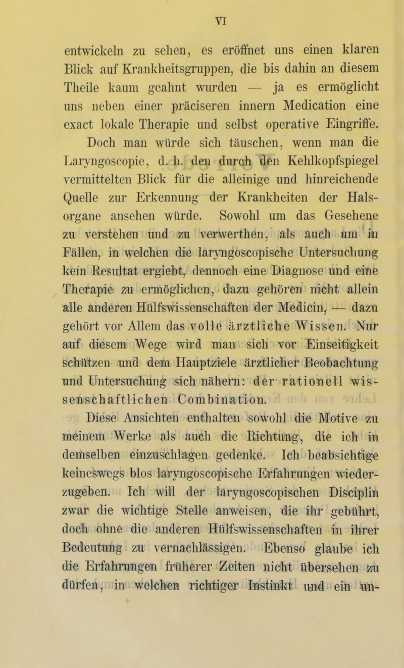 entwickeln zu sehen, es eröffnet uns einen klaren Blick auf Krankheitsgruppen, die bis dahin an diesem Theile kaum geahnt wurden — ja es ermöglicht uns neben einer präciseren Innern Medication eine exact lokale Therapie und selbst operative Eingriffe. Doch man würde sich täuschen, wenn man die Laryngoscopie, d. h. den durch den Kehlkopfspiegel vermittelten Blick für die alleinige und hinreichende Quelle zur Erkennung der Krankheiten der Hals- organe ansehen würde. Sowohl um das Gesehene zu verstehen und zu verwerthen, als auch um in Fällen, in welchen die laryngoscopische Untersuchung kein Resultat ergiebt, dennoch eine Diagnose und eine Therapie zu ermöglichen, dazu gehören nicht allein alle anderen Hülfswissenschaften der Medicin, — dazu gehört vor Allem das volle ärztliche Wissen. Nur auf diesem Wege wird man sich vor Einseitigkeit schützen und dem Hauptziele ärztlicher Beobachtung und Untersuchung sich nähern: der rationell wis- senschaftlichen Combination. Diese Ansichten enthalten sowohl die Motive zu meinem Werke als auch die Richtung, die ich in demselben einzuschlagen gedenke. Ich beabsichtige keineswegs blos laryngoscopische Erfahrungen wieder- zugeben. Ich will der laryngoscopischen Disciplin zwar die wichtige Stelle anweisen, die ihr gebührt, doch ohne die anderen Hlilfswissenschaften in ihrer Bedeutung zu vernachlässigen. Ebenso glaube ich die Erfahrungen früherer Zeiten nicht übersehen zu dürfen, in welchen richtiger Instinkt uaid ein un-