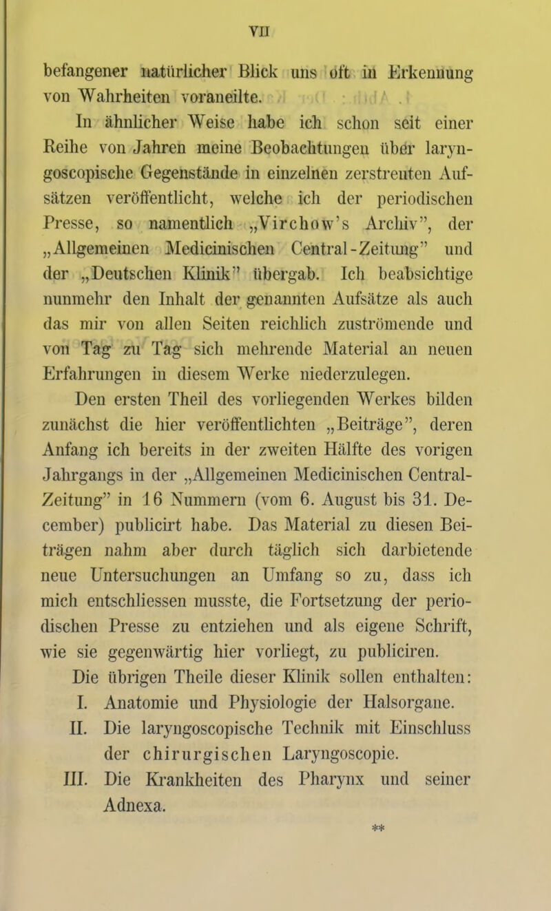 befangener natürlicher Blick uns oft in Erkennung von Wahrheiten voraneilte. In ähnlicher Weise habe ich schon seit einer Reihe von Jahren meine Beobachtungen übör laryn- goscopische Gegenstände in einzelnen zerstreuten Auf- sätzen veröffentlicht, welche ich der periodischen Presse, so namentlich „Virchow's Arcliiv, der „Allgemeinen Medicinischen Central-Zeitimg und der „Deutschen Klinik übergab. Ich beabsichtige nunmehr den Inhalt der genannten Aufsätze als auch das mir von allen Seiten reichhch zuströmende und von Tag zu Tag sich mehrende Material an neuen Erfahrungen in diesem Werke niederzulegen. Den ersten Theil des vorliegenden Werkes bilden zunächst die hier veröffentHchten „Beiträge, deren Anfang ich bereits in der zweiten Hälfte des vorigen Jahrgangs in der „Allgemeinen Medicinischen Centrai- Zeitung in 16 Nummern (vom 6. August bis 31. De- cember) publicirt habe. Das Material zu diesen Bei- trägen nahm aber durch täglich sich darbietende neue Untersuchungen an Umfang so zu, dass ich mich entschliessen musste, die Fortsetzung der perio- dischen Presse zu entziehen und als eigene Schrift, wie sie gegenwärtig hier vorliegt, zu publiciren. Die übrigen Theile dieser Klinik sollen enthalten: I. Anatomie und Physiologie der Halsorgane. II. Die laryngoscopische Technik mit Einschluss der chirurgischen Laryngoscopie. III. Die Krankheiten des Pharynx und seiner Adnexa.