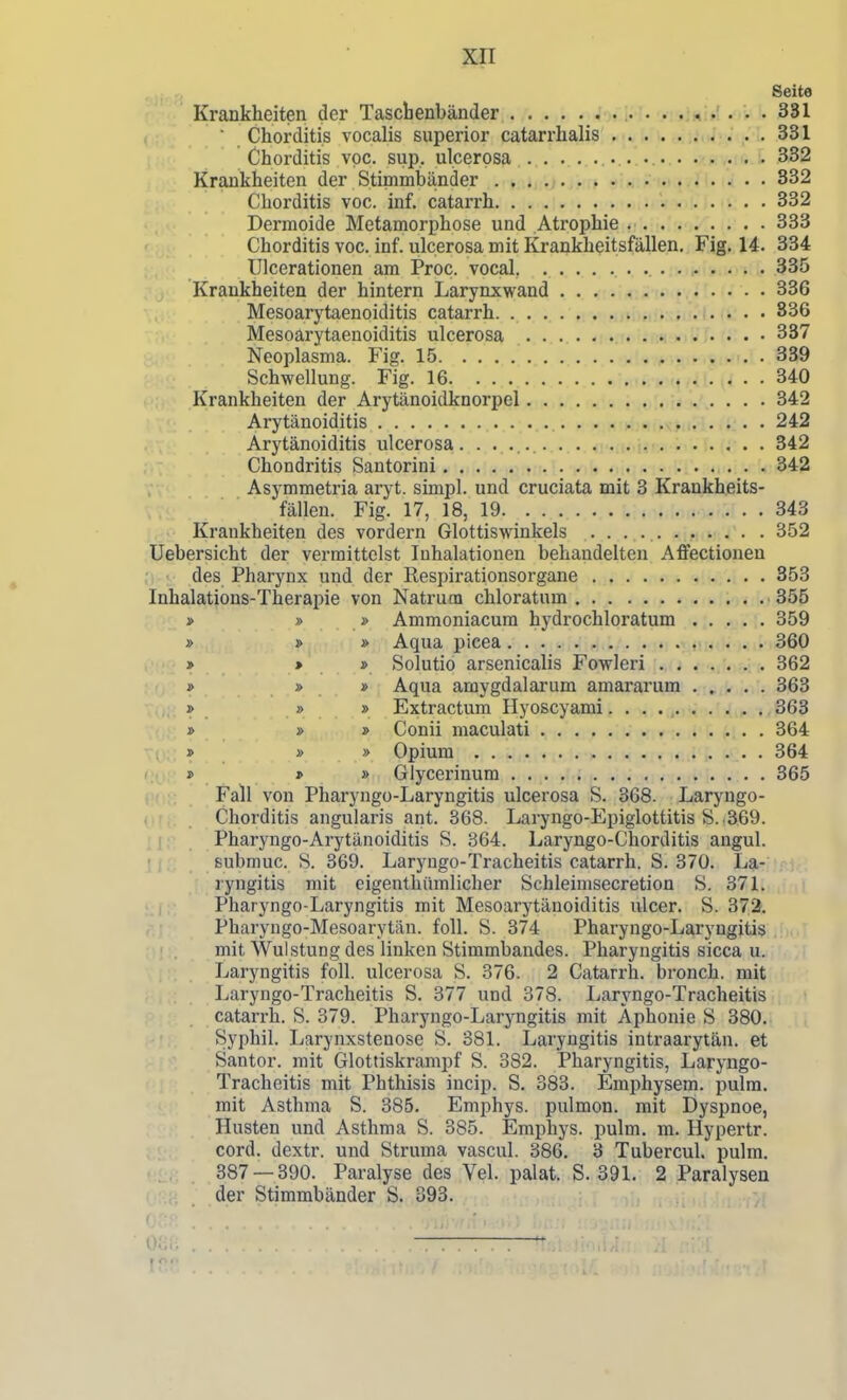 Seite Krankheiten der Taschenbänder 331 Chorditis vocalis superior catarrhalis 331 Chorditis vpc. sup. ulcerosa • . • 332 Krankheiten der Stimmbänder 332 Chorditis voc. inf. catarrh 332 Dermoide Metamorphose und Atrophie 333 Chorditis voc. inf. ulcerosa mit Krankheitsfällen. Fig. 14. 334 Ulcerationen am Proc. vocal. 335 Krankheiten der hintern Larynxwand 336 Mesoarj'taenoiditis catarrh 836 Mesoarytaenoiditis ulcerosa 337 Neoplasma. Fig. 15 339 Schwellung. Fig. 16 , 340 Krankheiten der Arytänoidknorpel 342 Arytänoiditis 242 Arytänoiditis ulcerosa. 342 Chondritis Santorini 342 Asymmetria aryt. simpl. und cruciata mit 3 Krankheits- fällen. Fig. 17, 18, 19 343 . . Krankheiten des vordem Glottiswinkels ........... 352 Uebersicht der vermittelst Inhalationen behandelten Affectionen des Pharynx und der Respirationsorgane 353 Inhalations-Therapie von Natrum chloratum 355 » » » Ammoniacura hydrochloratum 359 » » » Aqua picea 360 » * » Solutio arsenicalis Fowleri 362 » » » Aqua amygdalarum amararum 363 » » » Extractura Hyoscyami 363 » » » Conii maculati ^ ^; 364 » » » Opium 364 j> » » Glycerinum 365 Fall von Pharyngo-Laryngitis ulcerosa S. 368. Laryngo- Chorditis angularis ant. 368. Laryngo-Epiglottitis S. .369. Pharyngo-Arytänoiditis S. 864. Laryngo-Chorditis angul. submuc. S. 369. Laryugo-Tracheitis catarrh. S. 370. La- ryngitis mit eigenthümlicher Schleimsecretion S. 371. Pharyngo-Laryngitis mit Mesoarytänoiditis ulcer. S. 373. Pharyngo-Mesoarytän. foll. S. 374 Pharyngo-Laryngitis mit Wulstung des linken Stimmbandes. Pharyngitis sicca u. Laryngitis foll. ulcerosa S. 376. 2 Catarrh. bronch. mit Laryngo-Tracheitis S. 377 und 378. Laryngo-Tracheitis catarrh. S. 379. Pharyngo-Laryngitis mit Aphonie S 380. Syphil. Larynxstenose S. 381. Laryngitis intraarytän. et Santor. mit Glottiskrampf S. 382. Pharyngitis, Laryngo- Tracheitis mit Phthisis incip. S. 383. Emphysem, pulra. mit Asthma S. 385. Emphys. pulmon. mit Dyspnoe, Husten und Asthma S. 385. Emphys. pulm. m. Hypertr. cord. dextr. und Struma vascul. 386. 3 Tubercul. pulm, 387 — 390. Paralyse des Vel. palat. S. 391. 2 Paralysen der Stimmbänder S. 393.