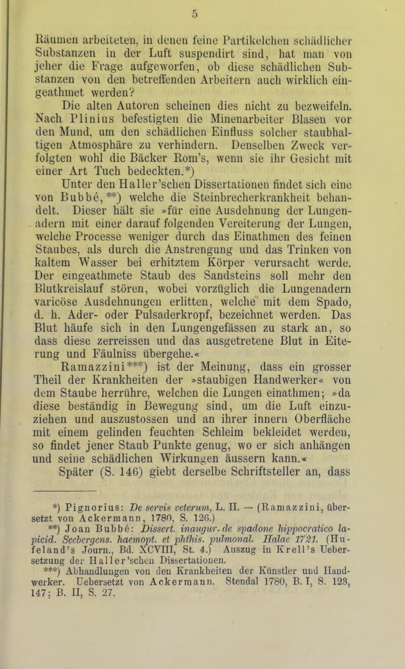 Räumen arbeiteten, in denen feine Partikelchen schädlicher Substanzen in der Luft suspendirt sind, hat man von jeher die Frage aufgeworfen, ob diese schädlichen Sub- stanzen von den betreffenden Arbeitern auch ^Yirklich ein- geathmet werden? Die alten Autoren scheinen dies nicht zu bezweifeln. Nach Plinius befestigten die Minenarbeiter Blasen vor den Mund, um den schädlichen Einfluss solcher staubhal- tigen Atmosphäre zu verhindern. Denselben Zweck ver- folgten wohl die Bäcker Rom's, wenn sie ihr Gesicht mit einer Art Tuch bedeckten.*) Unter den Haller'sehen Dissertationen findet sich eine von Bubbe,**) welche die Steinbrecherkrankheit behan- delt. Dieser hält sie »für eine Ausdehnung der Lungen- adern mit einer darauf folgenden Vereiterung der Lungen, welche Processe weniger durch das Einathmen des feinen Staubes, als durch die Anstrengung und das Trinken von kaltem Wasser bei erhitztem Körper verursacht werde. Der emgeathmete Staub des Sandsteins soll mehr den Blutkreislauf stören, wobei vorzüglich die Lungenadern varicöse Ausdehnungen erlitten, welche mit dem Spado, d. h. Ader- oder Pulsaderkropf, bezeichnet werden. Das Blut häufe sich in den Lungengefässen zu stark an, so dass diese zerreissen und das ausgetretene Blut in Eite- rung und Fäulniss übergehe.« Ramazzini***} ist der Meinung, dass ein grosser Theil der Krankheiten der »staubigen Handwerker« von dem Staube herrühre, welchen die Lungen einathmen; »da diese beständig in Bewegung sind, um die Luft einzu- ziehen und auszustossen und an ihrer Innern Oberfläche mit einem gelinden feuchten Schleim bekleidet werden, so findet jener Staub Punkte genug, wo er sich anhängen und seine schädlichen Wirkungen äussern kann.« Später (S. 146) giebt derselbe Schriftsteller an, dass *) Pignorius: De servis veterum, L. II. — (Ramazzini, über- setzt von Ackermann, 1780, S. 12G.) **) Joan Bubbe: JDissert. maugur.de spadone hippocratico la- picid. Sccbcrgcns. haemopt. et phtlüs. pidmonäl. Ilalac 1721. (Hu- feland's Journ., Bd. XCVIII, St. 4.) Auszug in Krell's Ueber- setzung der II all er'sehen Dissertationen. Abhandlungen von den Krankheiten der Künstler und Hand- werker. Uebersetzt von Ackermann. Stendal 1780, B. I, S. 123, 147; B. II, S. 27.
