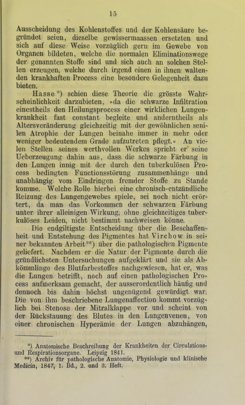 Ausscheidung des Kohlenstoffes und der Kohlensäure be- gründet seien, dieselbe gevvissermaassen ersetzten und sich auf diese Weise vorzüglich gern im Gewebe von Organen bildeten, welche die normalen Eliminationswege der genannten Stoffe sind und sich auch an solchen Stel- len erzeugen, welche durch irgend einen in ihnen walten- den krankhaften Process eine iDesondere Gelegenheit dazu bieten. Hasse *) schien diese Theorie die grösste Wahr- scheinlichkeit darzubieten, »da die schwarze Infiltration einestheils den Heilungsprocess einer wirklichen Lungen- krankheit fast constant begleite und anderntheils als Altersveränderung gleichzeitig mit der gewöhnlichen seni- len Atrophie der Lungen beinahe immer in mehr oder weniger bedeutendem Grade aufzutreten pflegt.« An vie- len Stellen seines werthvollen Werkes spricht er' seine Ueberzeugung dahin aus, dass die schwarze Färbung in den Lungen innig mit der durch den tuberkulösen Pro- cess bedingten Functionsstörung zusammenhänge und unabhängig vom Eindringen fremder Stoffe zu Stande komme. Welche Rolle hierbei eine chronisch-entzündliche Reizung des Lungengewebes spiele, sei noch nicht erör- tert, da man das Vorkommen der schwarzen Färbung unter ihrer alleinigen Wirkung, ohne gleichzeitiges tuber- kulöses Leiden, nicht bestimmt nachweisen könne. Die endgiltigste Entscheidung über die Beschaffen- heit und Entstehung des Pigmentes hat Virchow in sei- ner bekannten Arbeit**) über die pathologischen Pigmente geliefert. Nachdem er die Natur der Pigmente durch die gründlichsten Untersuchungen aufgeklärt und sie als Ab- kömmlinge des Blutfarbestoffes nachgewiesen, hat er, was die Lungen betrifft, noch auf einen pathologischen Pro- cess aufmerksam gemacht, der ausserordentlich häufig und dennoch bis dahin höchst ungenügend gewürdigt war. Die von ihm beschriebene Lungenaffection kommt vorzüg- lich bei Stenose der Mitralklappe vor und scheint von der RückStauung des Blutes in den Lungenvenen, von einer chronischen Hyperämie der Lungen abzuhängen, *) Anatomische Beschreibung der Krankheiten der Circulations- und Respirationsorgane. Leipzig 1841. **) Archiv für pathologische Anatomie, Physiologie und klinische Medicin, 1847, 1. Bd., 2. und 3. Heft.