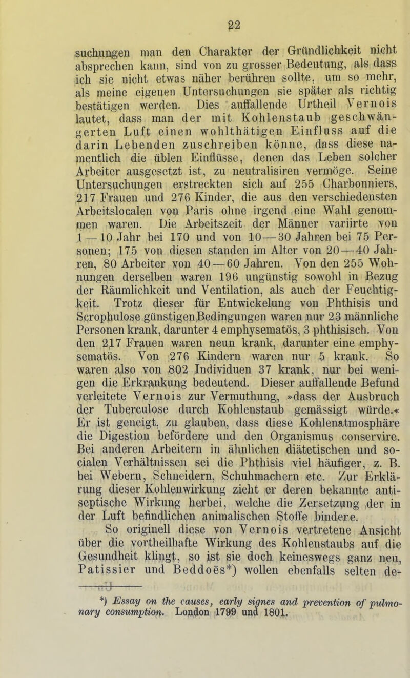 suchungen man den Charakter der Gründlichkeit nicht absprechen kann, sind von zu grosser Bedeutung, als dass ich sie nicht etwas näher berühren sollte, um so mehr, als raeine eigenen Untersuchungen sie später als richtig bestätigen werden. Dies auffallende Urtheil Vernois lautet, dass man der mit Kohlenstaub geschwän- gerten Luft einen wohlthätigcn Einfluss auf die darin Lebenden zuschreiben könne, dass diese na- mentlich die üblen Einflüsse, denen das Leben solcher Arbeiter a,usgesetzt ist, zu neutralisiren vermöge. Seine Untersuchungen erstreckten sich auf 255 Charbonniers, 217 Frauen und 276 Kinder, die aus den verschiedensten Arbeitslocalen von Paris ohne irgend eine Wahl genom- men waren. Die Arbeitszeit der Männer variirte von 1 — 10 Jahr bei 170 und von 10—30 Jahren bei 75 Per- sonen; 175 von diesen standen im Alter von 20 — 40 Jah- ren, 80 Arbeiter von 40 — 60 Jahren. Von den 255 Woh- nungen derselben waren 196 ungünstig sowohl in Bezug der Räumlichkeit und Ventilation, als auch der Feuchtig- keit. Trotz dieser für Entwickelung von Phthisis und Scrophulose günstigen Bedingungen waren nur 23 männliche Personen krank, darunter 4 emphysematös, 3 phthisisch. Von den 23.7 Frauen waren neun krank, darunter eine emphy- sematös. Von 276 Kindern waren nur 5 krank. So waren also von 802 Individuen 37 krank, nur bei weni- gen die Erkrankung bedeutend. Dieser auffallende Befund verleitete Vernois zur Vermuthung, »dass der Ausbruch der Tuberculose durch Kohlenstaub gemässigt würde.« Er ist geneigt, zu glauben, dass diese Kohlenatmosphäre die Digestion befördere und den Organismus conservire. Bei anderen Arbeitern in ähnlichen diätetischen und so- cialen Verhältnissen sei die Phthisis viel häufiger, z. B. bei Webern, Schneidern, Schuhmachern etc. Zur Erklä- rung dieser Kohlenwirkung zieht er deren bekannte anti- septische Wirkung herbei, welche die Zersetzung der iu der Luft befindHchen animalischen Stoffe hindere. So originell diese von Vernois vertretene Ansicht über die vortheilhafte Wirkung des Kohlenstaubs auf die Gesundheit kUngt, so ist sie doch keineswegs ganz neu, Patissier und Beddoes*) wollen ebenfalls selten de- ^^-i *) lEsmy on the causes, early signes and prevention of pulmo- nary consumption- Loftfjon 179,9 und 1801.
