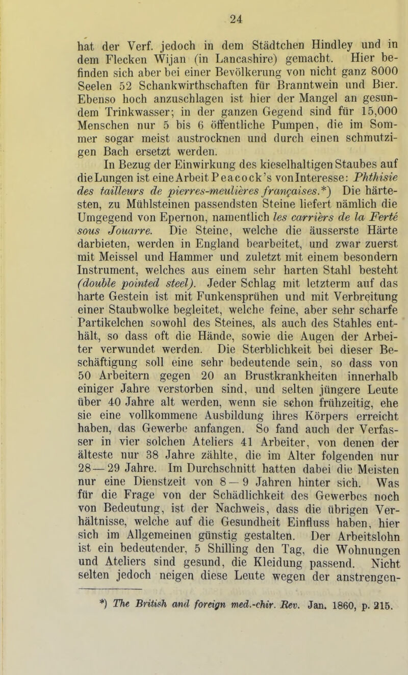 hat der Verf. jedoch in dem Städtchen Hindley und in dem Flecken Wijan (in Lancashire) gemacht. Hier be- finden sich aber bei einer Bevölkerung von nicht ganz 8000 Seelen 52 Schankwirthschaften für Branntwein und Bier. Ebenso hoch anzuschlagen ist hier der Mangel an gesun- dem Trinkwasser; in der ganzen Gegend sind für 15,000 Menschen nur 5 bis 6 öffenthche Pumpen, die im Som- mer sogar meist austrocknen und durch einen schmutzi- gen Bach ersetzt werden. In Bezug der Einwirkung des kieselhaltigen Staubes auf die Lungen ist eine Arbeit Peacock's vonInteresse: Phthisie des tailleurs de pierres-meulieres frangaises.*) Die härte- sten, zu Mühlsteinen passendsten Steine liefert nämlich die Umgegend von Epernon, namentlich les carriers de la Ferte sous Jouarre. Die Steine, welche die äusserste Härte darbieten, werden in England bearbeitet, und zwar zuerst mit Meissel und Hammer und zuletzt mit einem besondern Instrument, welches aus einem sehr harten Stahl besteht (double pointed steel). Jeder Schlag mit letzterm auf das harte Gestein ist mit Funkensprühen und mit Verbreitung einer Staubwolke begleitet, welche feine, aber sehr scharfe Partikelchen sowohl des Steines, als auch des Stahles ent- hält, so dass oft die Hände, sowie die Augen der Arbei- ter verwundet werden. Die Sterblichkeit bei dieser Be- schäftigung soll eine sehr bedeutende sein, so dass von 50 Arbeitern gegen 20 an Brustkrankheiten innerhalb einiger Jahre verstorben sind, und selten jüngere Leute über 40 Jahre alt werden, wenn sie schon frühzeitig, ehe sie eine vollkommene Ausbildung ihres Körpers erreicht haben, das Gewerbe anfangen. So fand auch der Verfas- ser in vier solchen Ateliers 41 Arbeiter, von denen der älteste nur 38 Jahre zählte, die im Alter folgenden nur 28—29 Jahre. Im Durchschnitt hatten dabei die Meisten nur eine Dienstzeit von 8—9 Jahren hinter sich. Was für die Frage von der Schädlichkeit des Gewerbes noch von Bedeutung, ist der Nachweis, dass die übrigen Ver- hältnisse, welche auf die Gesundheit Einfluss haben, hier sich im Allgemeinen günstig gestalten. Der Arbeitslohn ist ein bedeutender, 5 Shilling den Tag, die Wohnungen und Ateliers sind gesund, die Kleidung passend. Nicht selten jedoch neigen diese Leute wegen der anstrengen- *) The British and foreign tned.-chir. Rev. Jan. 1860, p. 215.