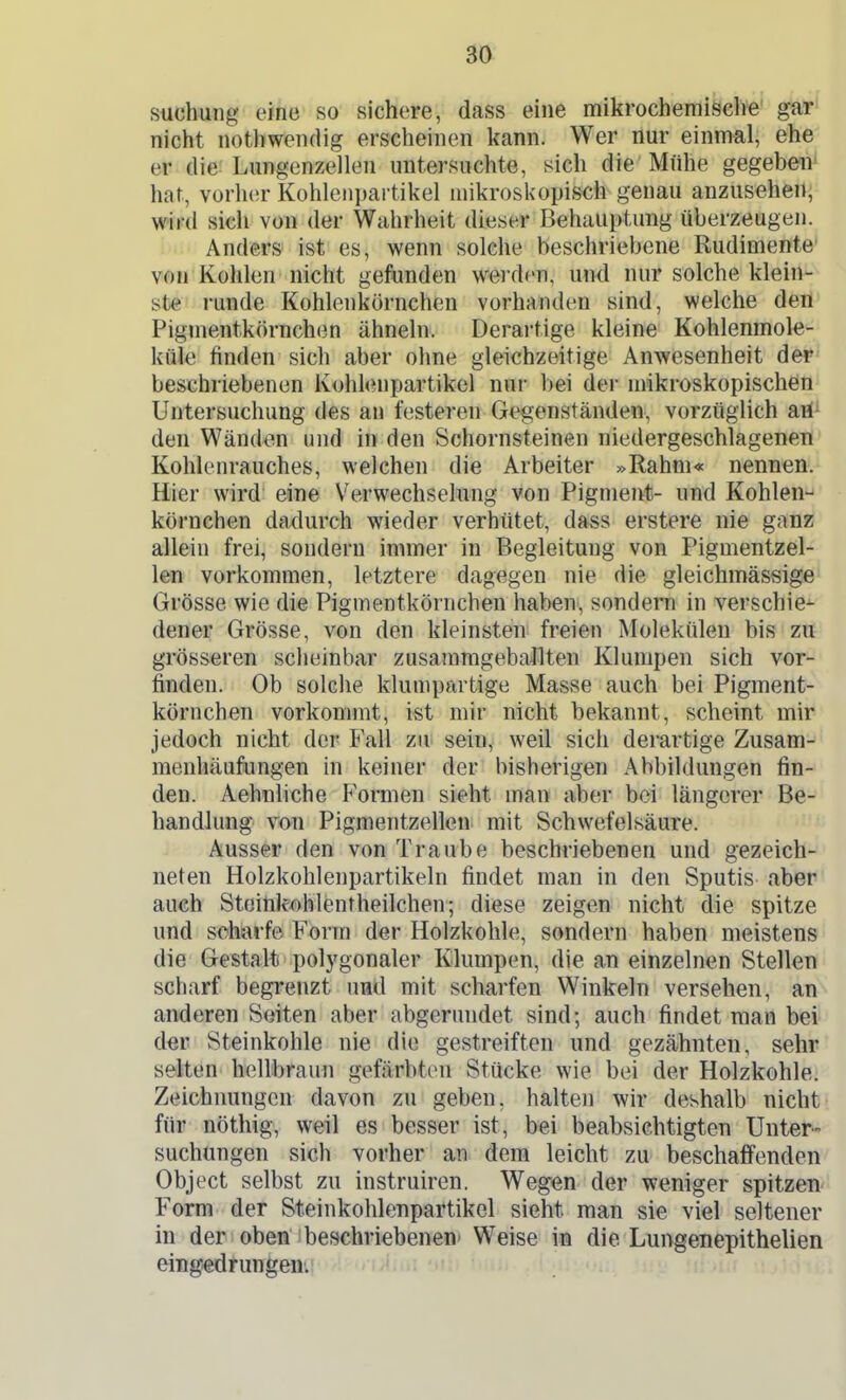 suchung eine so sichere, dass eine mikrocheffliäch'e' gar nicht nothwendig erscheinen kann. Wer nur einmal, ehe er die Lungenzellen untersuchte, sich die Mühe gegeben' hat, vorh(!r Kohlenpailikel mikroskopisch genau anzusehen^ wird sich von der Wahrheit dieser Behauptung überzeugen. Anders ist es, wenn solche beschriebene Rudimente von Kohlen nicht gefunden werden, und nur solche klein- ste runde Kohlenkörnchen vorhanden sind, welche dert' Pigmentkörnchen ähneln. Derartige kleine Kohlenmole- küle finden sich aber ohne gleichzeitige Anwesenheit dep' beschriebenen Kohlenpartikel nur bei dei- mikroskopischen' Untersuchung des an festeren Gegenständen, vorzüglich ari^ den Wänden und in den Schornsteinen niedergeschlagenen Kohlenrauches, welchen die Arbeiter »Rahm« nennen.^ Hier wird eine Verwechselung von Pigment- und Kohlen-»' körnchen dadurch wieder verhütet, dass erstere nie ganz allein frei, sondern immer in Begleitung von Pigmentzel- len vorkommen, letztere dagegen nie die gleichmässige Grösse wie die Pigmentkörnchen habeu', sondern in verschie- dener Grösse, von den kleinsten freien Molekülen bis zu grösseren scheinbar zusammgebaJlten Klumpen sich vor- finden. Ob solclie klumpartige Masse auch bei Pigment- körnchen vorkommt, ist mir nicht bekannt, scheint mir jedoch nicht der Fall zu^ sein, weil sich derartige Zusam--' menhäufungen in keiner der bisherigen Abbildungen fin- den. Aehnliche Formen sieht man aber bei längerer Be- handlung von Pigmentzellen mit Schwefelsäure. Ausser den von Traube beschriebenen und gezeich- neten Holzkohlenpartikeln findet man in den Sputis aber auch Steitik-ohlentheilchen; diese zeigen nicht die spitze und scharfe Form der Holzkohle, sondern haben meistens die Gestalt polygonaler Klumpen, die an einzelnen Stellen scharf begrenzt und mit scharfen Winkeln versehen, an anderen Seiten aber abgerundet sind; auch findet man bei dm Steinkohle nie die gestreiften und gezähnten, sehr selten hellbraun gefärbten Stücke wie bei der Holzkohle. Zeichnungen davon zu geben, halten wir deshalb nicht für nöthig, weil es besser ist, bei beabsichtigten Unter- suchungen sich vorher an dem leicht zu beschaffenden Object selbst zu instruiren. Wegen der weniger spitzen Form der Steinkohlenpartikel sieht man sie viel seltener in der oben beschriebenen' Weise in die Lungenepithelien eingedrungem