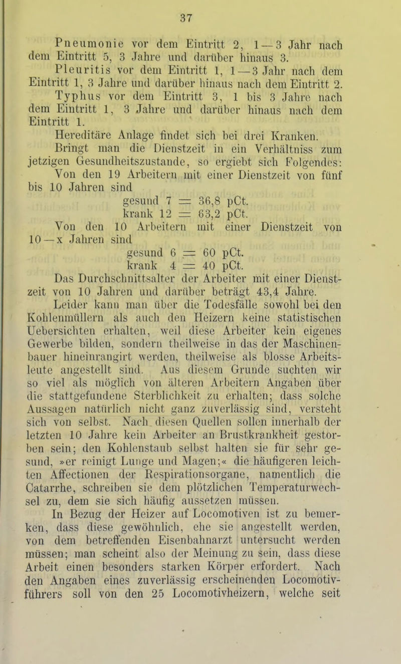 Pneumonie vor dem Eintritt 2, 1 — 3 Jahr nach dem Eintritt 5, 3 Jahre und darüber hinaus 3. Pleuritis vor dem Eintritt 1, 1 — 3 Jahr nach dem Eintritt 1, 3 Jahre und darüber hinaus nach dem Eintritt 2. Typhus vor dem Eintritt 3, 1 bis 3 Jahre nach dem Eintritt 1, 3 Jahre und darüber hinaus nach dem Eintritt 1. Hereditäre Anlage findet sich bei drei Kranken. Bringt man die Dienstzeit in ein Verhcältniss zum jetzigen Gesundheitszustande, so ergiebt sich Folgendes: Von den 19 Arbeitern mit einer Dienstzeit von fünf bis 10 Jahren sind gesund 7 = 36,8 pCt. krank 12 = 63,2 pCt. Von den 10 Arbeitern mit einer Dienstzeit von 10 —X Jahren sind gesund 6 = 60 pCt. krank 4 = 40 pCt. Das Durchschnittsalter der Arbeiter mit einer Dienst- zeit von 10 Jahren und darüber beträgt 43,4 Jahre. Leider kann man über die Todesfälle sowohl bei den Kohlenmüllern als auch den Heizern keine statistischen Uebersichten erhalten, weil diese Arbeiter kein eigenes Gewerbe bilden, sondern theilweise in das der Maschinen- bauer hineinrangirt werden, theilweise als blosse Arbeits- leute angestellt sind. Aus diesem Grunde suchten wir so viel als möglich von älteren Arbeitern Angaben über die stattgefundene Sterblichkeit zu erhalten; dass solche Aussagen natürlich niciit ganz zuverlässig sind, versteht sich von selbst. Nach diesen Quellen sollen innerhalb der letzten 10 Jahre kein Arbeiter an Brustkrankheit gestor- ben sein; den Kohlenstaub selbst halten sie für sehr ge- sund, »er reinigt Lunge und Magen;« die häufigeren leich- ten Affectionen der Respirationsorgane, namentlich die Catarrhe, schreiben sie dem plötzlichen Temperaturwech- sel zu, dem sie sich häufig aussetzen müssen. In Bezug der Heizer auf Locomotiven ist zu bemer- ken, dass diese gewöhnlich, ehe sie angestellt werden, von dem betreff'enden Eisenbahnarzt untersucht werden müssen; man scheint also der Meinung zu sein, dass diese Arbeit einen besonders starken Körper erfordert. Nach den Angaben eines zuverlässig erscheinenden Locomotiv- führers soll von den 25 Locomotivheizern, welche seit