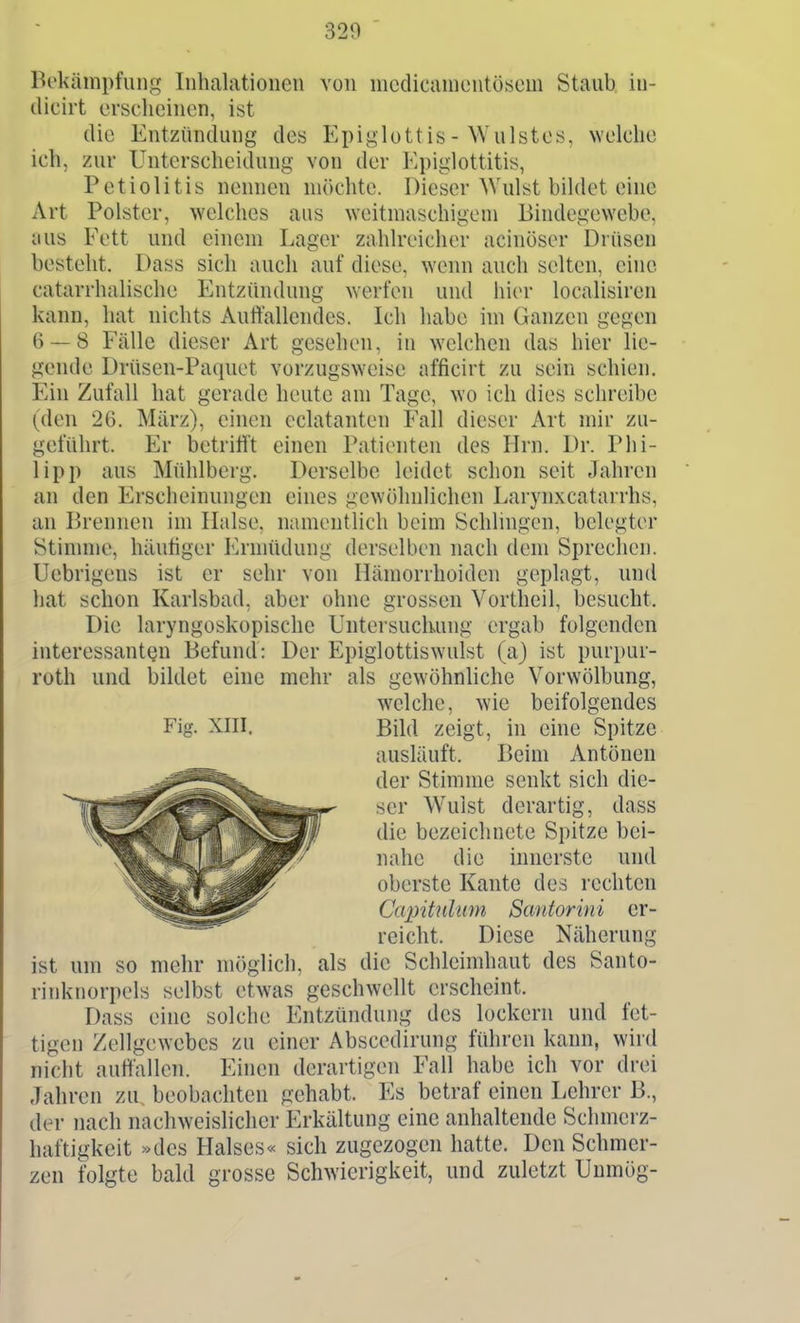 Bekämpfung Inhalationen von nicdicanicntösem Staub, iu- dicirt ersclicincn, ist die Entzündung des Epiglottis- Wulstes, welche ich, zur Unterscheidung von der Epiglottitis, Petiolitis nennen möchte. Dieser Wulst bildet eine Art Polster, welches aus weitmaschigem Bindegewebe, aus Fett und einem Lager zahlreicher acinöser Drüsen besteht. Dass sich auch auf diese, wenn auch selten, eine catarrhalische Entzündung werfen und hier localisiren kann, hat nichts Auffallendes. Ich habe im Ganzen gegen 6 — 8 Fälle dieser Art gesehen, in welchen das hier lie- gende Drüsen-Paquet vorzugsweise afficirt zu sein schien. Ein Zufall hat gerade heute am Tage, wo ich dies schreibe (den 26. März), einen eclatanten Fall dieser Art mir zu- geführt. Er betritit einen Patienten des Hrn. Dr. Phi- lipp aus Mühlberg. Derselbe leidet schon seit Jahren an den Erscheinungen eines gewöhnUchen Larynxcatarrhs, an Brennen im Halse, namentlich beim Schlingen, belegter Stinnne, häutiger Jürnüidung derselben nach dem Sprechen. Uebrigens ist er sehr von Hämorrhoiden geplagt, und hat schon Karlsbad, aber ohne grossen Vortheil, besucht. Die laryngoskopische Untersuchung ergab folgenden interessanten Befund: Der Epiglottiswulst (a) ist purpur- roth und bildet eine mehr als gewöhnliche Vorwölbung, ist um so mehr möglich, als die Schleimhaut des Santo- rinknorpels selbst etwas geschwellt erscheint. Dass eine solche Entzündung des lockern und fet- tigen Zellgewebes zu einer Abscedirung führen kann, wiid niclit auffallen. Einen derartigen Fall habe ich vor drei Jahren zu beobachten gehabt. Es betraf einen Lehrer B., der nach nachweislicher Erkältung eine anhaltende Schmerz- haftigkeit »des Halses« sich zugezogen hatte. Den Schmer- zen folgte bald grosse Schwierigkeit, und zuletzt Uumög- Fig. XIII. welche, wie beifolgendes Bild zeigt, in eine Spitze ausläuft. Beim Antönen der Stimme senkt sich die- ser Wulst derartig, dass die bezeichnete Spitze bei- nahe die innerste und oberste Kante des rechten Capitnlum Santorini er- reicht. Diese Näherung