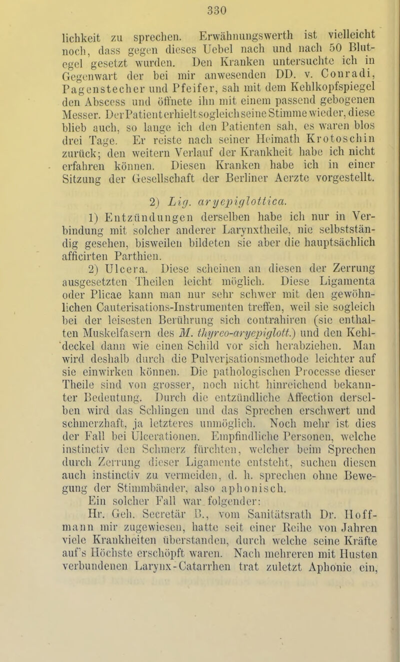 lichkeit zu sprechen. Erwähimiigswerth ist vielleicht nocli, dass gegen dieses Uebel nach und nach 50 Blut- egel gesetzt wurden. Den Kranken untersuchte ich in Gegenwart der bei mir anwesenden DD. v. Conradi, Pagenstecher und Pfeifer, sah mit dem Kehlkopfspiegel den Abscess und öffnete ihn mit einem passend gebogenen Messer. DerPaticnterhieltsogleichseine Stimme wieder, diese blieb auch, so lange ich den Patienten sah, es waren blos drei Tage. Er reiste nach seiner Heimath Krotoschin zurück; den weitern Verlauf der Krankheit habe ich nicht erfahren können. Diesen Kranken habe ich in einer Sitzung der Gesellschaft der Berliner Aerztc vorgestellt. 2) Li(j. arycpiglottica. 1) Entzündungen derselben habe ich nur in Ver- bindung mit solcher anderer Larynxtheile. nie selbststän- dig gesehen, bisweilen bildeten sie aber die hauptsächlich afficirten Parthieu. 2) Ulcera. Diese scheinen an diesen der Zerrung ausgesetzten Thcilen leicht m()glicli. Diese Ligamenta oder Plicae kann man nur sehr schwer mit den gewöhn- lichen Cauterisations-Instrumenten treffen, weil sie sogleich bei der leisesten Berührung sich contrahiren (sie enthal- ten Muskelfasern des M. thrjreo-aryepiglott.) und den Kehl- deckel dann wie einen Schild vor sich hei'abziehen. Man wird deshalb durch die Pulverisationsmethode leichter auf sie einwirken können. Die pathologischen Processe dieser Theile sind von grosser, noch nicht hinreicliend bekann- ter Bedeutung. Durch die entzündliche Afiection dersel- ben wird das Schlingen und das Sprechen erschwert und schmerzhaft, ja letzteres unmöglich. Noch mehr ist dies der Fall bei Ulcerationen. Empfindliche Personen, welche instinciiv den Schmerz fürchten, welcher beim Sprechen durch Zerrung dieser Ligamente entsteht, suchen diesen auch instinctiv zu vermeiden, d. h. spreclien ohne Bewe- gung der Stinmibänder, also aphonisch. Ein solcher Fall war folgender: Hr. Geh. Secretär B,, vom Sanitätsrath Dr. Hoff- mann mir zugewiesen, hatte seit einer Reihe von Jahren viele Krankheiten überstanden, durch welche seine Kräfte auf's Höchste erschöpft waren. Nach mehreren mit Husten verbundenen Larynx-Catarrhen trat zuletzt Aphonie ein,