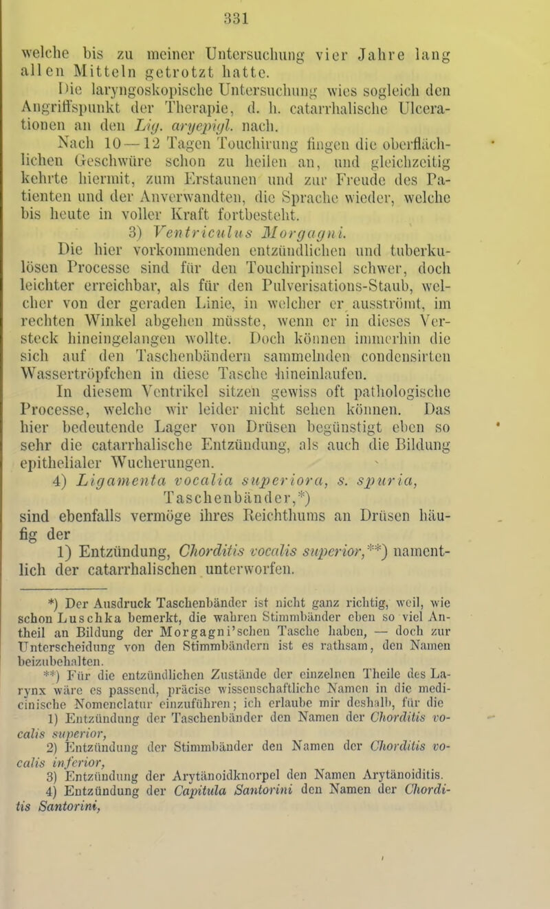 welche bis zu meiner Untersuchung vier Jahre lang allen Mitteln getrotzt hatte. Hie laryngoskopische Untersuchung wies sogleich den Angriffspunkt der Therapie, d. h. catarrhalische Ulcera- tionen an den Liy. aryepvjl. nach. Nach 10 — 12 Tagen Touchirung fingen die oberfläch- lichen (jroschwürc schon zu heilen an, und gleichzeitig kehrte hiermit, zum Erstaunen und zur Freude des Pa- tienten und der Anverwandten, die Sprache wieder, welche bis heute in voller Kraft fortbesteht. 3) Ventriculus 3IorgagnL Die hier vorkonnuenden entzündlichen und tuberku- lösen Processe sind für den Touchirpinsel schwer, doch leichter erreichbar, als für den Pulverisations-Staub, wel- cher von der geraden Linie, in welcher er ausströmt, im rechten Winkel abgehen müsste, wenn er in dieses Ver- steck hineingelangen wollte. Doch können ininui'hin die sich auf den Taschenbändern sammelnden condensirten Wassertr()pfchen in diese Tasche hineinlaufen. In diesem Ventrikel sitzen gewiss oft pathologische Processe, welche wir leider nicht sehen können. Das hier bedeutende Lager von Drüsen begünstigt eben so sehr die catarrhalische Entzündung, als auch die Bildung epithelialer Wucherungen. 4) Ligamenta vocalia stiperiora, s. S2)uria, Taschenbänder,*) sind ebenfalls vermöge ihres Reichthums an Drüsen häu- fig der 1) Entzündung, Chordiiis vocalis superior/^) nament- lich der catarrhalischen unterworfen. *) Der Ausdruck Tasclienbändcr ist nicht ganz richtig, weil, wie schon Luschka bemerkt, die wahren Stimmbänder eben .so viel An- theil an Bildung der Morgagni'schen Tasche iiaben, — doch zur Unterscheidung von den Stimmbändern ist es rathsam, den Namen beizubehalten. **) Für die entzündlichen Zustände der einzelnen Theilc des La- rynx wäre es passend, i)räcise wissenschaftliche Kamen in die medi- cinische Nomenclatur einzuführen; ich erlaube mir deshalb, für die 1) Entzündung der Taschenbänder den Namen der Chorditis vo- calis super ior, 2) Entzündung der Stimmbänder den Namen der Chorditis vo- calis inferior, 3) Entzündung der Arytänoidknorpel den Namen Arytänoiditis. 4) Entzündung der Capitula Santorini den Namen der Chordi- tis Santorini, I