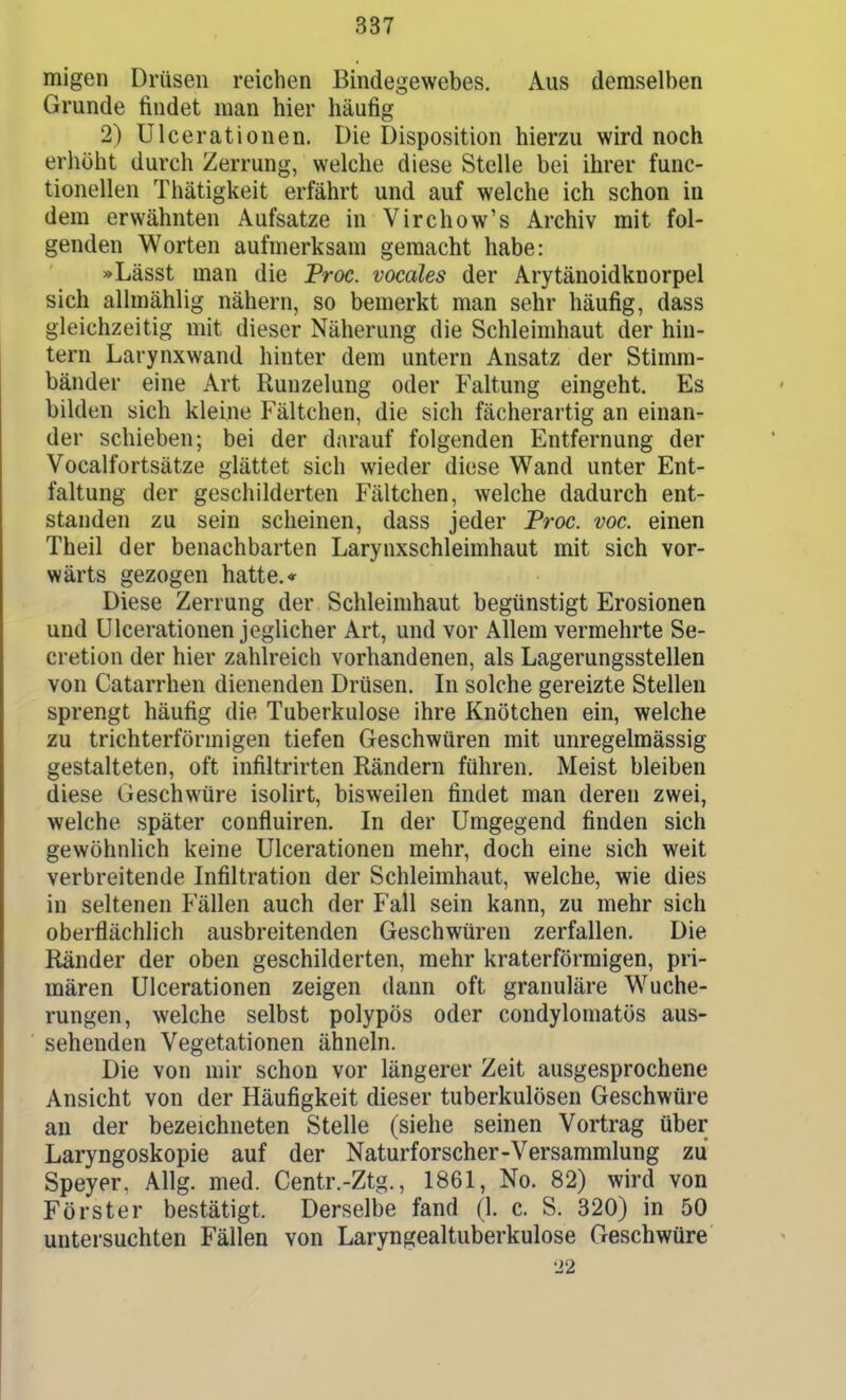 migen Drüsen reichen Bindegewebes. Aus demselben Grunde findet man hier häufig 2) Ulcerationen. Die Disposition hierzu wird noch erhöht durch Zerrung, welche diese Stelle bei ihrer func- tionellen Thätigkeit erfährt und auf welche ich schon in dem erwähnten Aufsatze in Virchow's Archiv mit fol- genden Worten aufmerksam gemacht habe: »Lässt man die Troc. vocales der Arytänoidknorpel sich allmählig nähern, so bemerkt man sehr häufig, dass gleichzeitig mit dieser Näherung die Schleimhaut der hin- tern Larynxwand hinter dem untern Ansatz der Stimm- bänder eine Art Ruuzelung oder Faltung eingeht. Es bilden sich kleine Fältchen, die sich fächerartig an einan- der schieben; bei der darauf folgenden Entfernung der Vocalfortsätze glättet sich wieder diese Wand unter Ent- faltung der geschilderten Fältchen, welche dadurch ent- standen zu sein scheinen, dass jeder Troc. voc. einen Theil der benachbarten Larynxschleimhaut mit sich vor- wärts gezogen hatte.* Diese Zerrung der Schleimhaut begünstigt Erosionen und Ulcerationen jeglicher Art, und vor Allem vermehrte Se- cretion der hier zahlreich vorhandenen, als Lagerungsstellen von Catarrhen dienenden Drüsen. In solche gereizte Stellen sprengt häufig die Tuberkulose ihre Knötchen ein, welche zu trichterförmigen tiefen Geschwüren mit unregelmässig gestalteten, oft infiltrirten Rändern führen. Meist bleiben diese Geschwüre isolirt, bisweilen findet man deren zwei, welche später confluiren. In der Umgegend finden sich gewöhnlich keine Ulcerationen mehr, doch eine sich weit verbreitende Infiltration der Schleimhaut, welche, wie dies in seltenen Fällen auch der Fall sein kann, zu mehr sich oberflächlich ausbreitenden Geschwüren zerfallen. Die Ränder der oben geschilderten, mehr kraterförraigen, pri- mären Ulcerationen zeigen dann oft granuläre Wuche- rungen, welche selbst polypös oder condylomatös aus- sehenden Vegetationen ähneln. Die von mir schon vor längerer Zeit ausgesprochene Ansicht von der Häufigkeit dieser tuberkulösen Geschwüre an der bezeichneten Stelle (siehe seinen Vortrag über Laryngoskopie auf der Naturforscher-Versammlung zu Speyer. Allg. med. Centr.-Ztg., 1861, No. 82) wird von Förster bestätigt. Derselbe fand (1. c. S. 320) in 50 untersuchten Fällen von Laryngealtuberkulose Geschwüre 22