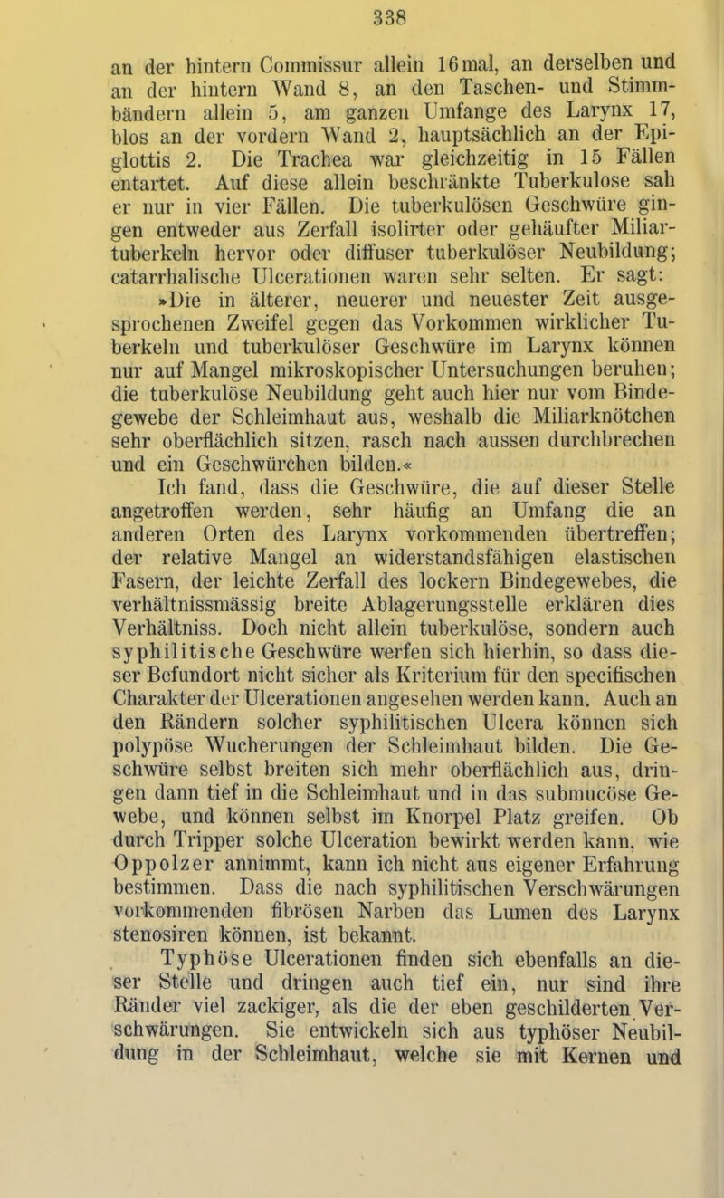 an der hintern Commissur allein 16 mal, an derselben und an der hintern Wand 8, an den Taschen- und Stimm- bändern allein 5, am ganzen Umfange des Larynx 17, blos an der vordem Wand 2, hauptsächlich an der Epi- glottis 2. Die Trachea war gleichzeitig in 15 Fällen entartet. Auf diese allein beschränkte Tuberkulose sah er nur in vier Fällen. Die tuberkulösen Geschwüre gin- gen entweder aus Zerfall isolirter oder gehäufter Miliar- tuberkeln hervor oder diffuser tuberkulöser Neubildung; catarrhalische Ulcerationen waren sehr selten. Er sagt: »Die in älterer, neuerer und neuester Zeit ausge- spi'ochenen Zweifel gegen das Vorkommen wirklicher Tu- berkeln und tuberkulöser Geschwüre im Larynx können nur auf Mangel mikroskopischer Untersuchungen beruhen; die tuberkulöse Neubildung geht auch hier nur vom Binde- gewebe der Schleimhaut aus, weshalb die Miliarknötchen sehr oberflächlich sitzen, rasch nach aussen durchbrechen und ein Geschwürchen bilden.« Ich fand, dass die Geschwüre, die auf dieser Stelle angetroffen werden, sehr häufig an Umfang die an anderen Orten des Larynx vorkommenden übertreffen; der relative Mangel an widerstandsfähigen elastischen Fasern, der leichte Zerfall des lockern Bindegewebes, die verhältnissmässig breite Ablagerungsstelle erklären dies Verhältniss. Doch nicht allein tuberkulöse, sondern auch syphilitische Geschwüre werfen sich hierhin, so dass die- ser Befundort nicht sicher als Kriterium für den specifischen Charakter der Ulcerationen angesehen werden kann. Auch an den Rändern solcher syphilitischen Ulcera können sich polypöse Wucherungen der Schleimhaut bilden. Die Ge- schwüre selbst breiten sich mehr oberflächlich aus, drin- gen dann tief in die Schleimhaut und in das submucöse Ge- webe, und können selbst im Knorpel Platz greifen. Ob durch Tripper solche Ulceration bewirkt werden kann, wie Oppolzer annimmt, kann ich nicht aus eigener Erfahrung bestimmen. Dass die nach syphilitischen Verschwärungen vorkommenden fibrösen Narben das Lumen des Larynx Stenosiren können, ist bekannt. Typhöse Ulcerationen finden sich ebenfalls an die- ser Stelle und dringen auch tief ein, nur sind ihre Ränder viel zackiger, als die der eben geschilderten Ver- schwärungen. Sie entwickeln sich aus typhöser Neubil- dung in der Schleimhaut, welche sie mit Kernen und