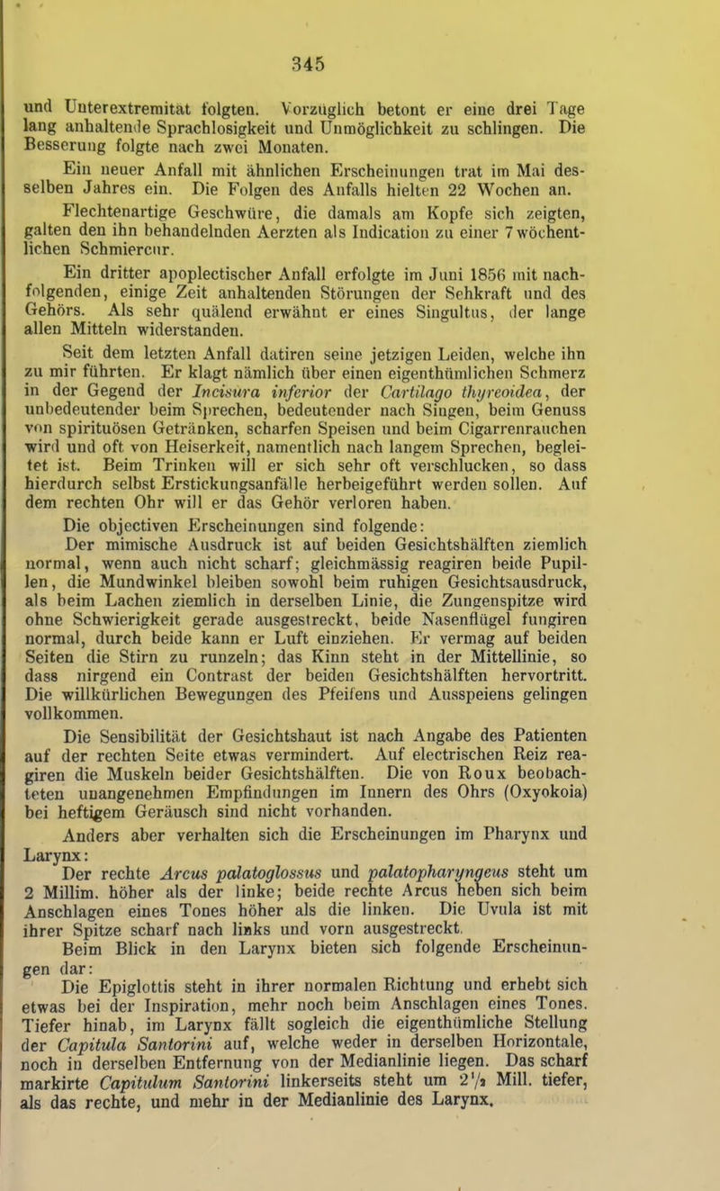 und Uuterextremitat folgten. Vorzüglich betont er eine drei Tage lang anhaltende Sprachlosigkeit und Unmöglichkeit zu schlingen. Die Besserung folgte nach zwei Monaten. Ein neuer Anfall mit ähnlichen Erscheinungen trat im Mai des- selben Jahres ein. Die Folgen des Anfalls hielten 22 Wochen an. Flechtenartige Geschwüre, die damals am Kopfe sich zeigten, galten den ihn behandelnden Aerzten als Indication zu einer 7 wöchent- lichen Schmierciir. Ein dritter apoplectischer Anfall erfolgte im Juni 1856 mit nach- folgenden, einige Zeit anhaltenden Störungen der Sehkraft und des Gehörs. Als sehr quälend erwähnt er eines Singultus, der lange allen Mitteln widerstanden. Seit dem letzten Anfall datiren seine jetzigen Leiden, welche ihn zu mir führten. Er klagt nämlich über einen eigenthümlichen Schmerz in der Gegend der Jticisura inferior der Cartilago thyreoidea, der unbedeutender beim Sprechen, bedeutender nach Singen, beim Genuss von spirituösen Getränken, scharfen Speisen und beim Cigarrenrauchen wird und oft von Heiserkeit, namentlich nach langem Sprechen, beglei- tet ist. Beim Trinken will er sich sehr oft verschlucken, so dass hierdurch selbst Erstickungsanfälle herbeigeführt werden sollen. Auf dem rechten Ohr will er das Gehör verloren haben. Die objectiven Erscheinungen sind folgende: Der mimische Ausdruck ist auf beiden Gesichtshälften ziemlich normal, wenn auch nicht scharf; gleichmässig reagiren beide Pupil- len , die Mundwinkel bleiben sowohl beim ruhigen Gesichtsausdruck, als beim Lachen ziemlich in derselben Linie, die Zungenspitze wird ohne Schwierigkeit gerade ausgestreckt, beide Nasenflügel fungiren normal, durch beide kann er Luft einziehen. Er vermag auf beiden Seiten die Stirn zu runzeln; das Kinn steht in der Mittellinie, so dass nirgend ein Contrast der beiden Gesichtshälften hervortritt. Die willkürlichen Bewegungen des Pfeiiens und Ausspeiens gelingen vollkommen. Die Sensibilität der Gesichtshaut ist nach Angabe des Patienten auf der rechten Seite etwas vermindert. Auf electrischen Reiz rea- giren die Muskeln beider Gesichtshälften. Die von Roux beobach- teten unangenehmen Empfindungen im Innern des Ohrs (Oxyokoia) bei heftigem Geräusch sind nicht vorhanden. Anders aber verhalten sich die Erscheinungen im Pharynx und Larynx: Der rechte Arcus palatoglossus und palatopharyngeus steht um 2 Millim. höher als der linke; beide rechte Arcus heben sich beim Anschlagen eines Tones höher als die linken. Die Uvula ist mit ihrer Spitze scharf nach links und vorn ausgestreckt, Beim Blick in den Larynx bieten sich folgende Erscheinun- gen dar: Die Epiglottis steht in ihrer normalen Richtung und erhebt sich etwas bei der Inspiration, mehr noch beim Anschlagen eines Tones. Tiefer hinab, im Larynx fällt sogleich die eigenthümliche Stellung der Capitula Santorini auf, welche weder in derselben Horizontale, noch in derselben Entfernung von der Medianlinie liegen. Das scharf markirte Capituhm Santorini linkerseits steht um 2'/! Mill. tiefer, als das rechte, und mehr in der Medianlinie des Larynx.