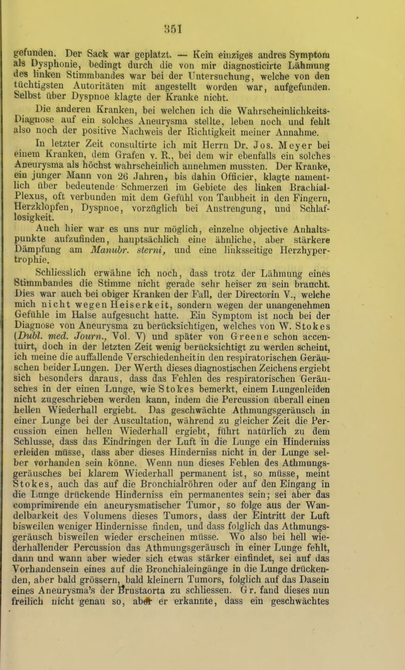 851 gefunden. Der Sack war geplatzt. Kein einziges andres Symptom als Dysphonie, bedingt durch die von mir diagnosticirte Lähmung des linken Stimmbandes war bei der Untersuchung, welche von den tüchtigsten Autoritäten mit angestellt worden war, aufgefunden. Selbst über Dyspnoe klagte der Kranke nicht. Die anderen Kranken, bei welchen ich die Wahrscheinlichkeits- Diaguose auf ein solches Aneurysma stellte, leben noch und fehlt also noch der positive Nachweis der Richtigkeit meiner Annahme. In letzter Zeit consultirte ich mit Herrn Dr. Jos. Meyer bei einem Kranken, dem Grafen v. R., bei dem wir ebenfalls ein solches Aneurysma als höchst wahrscheinlich annehmen mussten. Der Kranke, ein junger Mann von 26 Jahren, bis dahin Officier, klagte nament- lich über bedeutende Schraerzeil im Gebiete des linken Brachial- Plexus, oft verbunden mit dem Gefühl von Taubheit in den Fingern, Herzklopfen, Dyspnoe, vorzüglich bei Anstrengung, und Schlaf- losigkeit. Auch hier war es uns nur möglich, einzelne objective Anhalts- punkte aufzufinden, hauptsächlich eine ähnliche, aber stärkere Dämpfung am Maniihr. sterni, und eine linksseitige Herzhyper- trophie. Schliesslich erwähne ich noch, dass trotz der Lähmung eines Stimmbandes die Stimme nicht gerade sehr heiser zu sein braucht. Dies war auch bei obiger Kranken der Fall, der Directorin V., welche mich nicht wegen Heiserkeit, sondern wegen der unangenehmen Gefühle im Halse aufgesucht hatte. Ein Symptom ist noch bei der Diagnose von Aneurysma zu berücksichtigen, welches von W. Stokes (Dubl. med. Journ., Vol. V) und später von Greene schon accen- tuirt, doch in der letzten Zeit wenig berücksichtigt zu werden scheint, ich meine die auffallende Verschiedenheit in den respiratorischen Geräu- schen beider Lungen. Der Werth dieses diagnostischen Zeichens ergiebt sich besonders daraus, dass das Fehlen des respiratorischen Geräu- sches in der einen Lunge, wie Stokes bemerkt, einem Lungeuleiden nicht zugeschrieben werden kann, indem die Percussion überall einen hellen Wiederhall ergiebt. Das geschwächte Athmungsgeräusch in einer Lunge bei der Auscultation, während zu gleicher Zeit die Per- cussion einen hellen Wiederhall ergiebt, führt natürlich zu dem Schlüsse, dass das Eindringen der Luft in die Lunge ein Hinderniss erleiden müsse, dass aber dieses Hinderniss nicht in der Lunge sel- ber vorhanden sein könne. Wenn nun dieses Fehlen des Athmungs- geräusches bei klarem Wiederhall permanent ist, so müsse, meint Stokes, auch das auf die Bronchialröhren oder auf den Eingang in die liunge drückende Hinderniss ein permanentes sein; sei aber das comprimirende ein aneurysmatischer Tumor, so folge aus der Wan- delbarkeit des Volumens dieses Tumors, dass der Eintritt der Luft bisweilen weniger Hindernisse finden, und dass folglich das Athmungs- geräusch bisweilen wieder erscheinen müsse. Wo also bei hell wie- derhallender Percussion das Athmungsgeräusch in einer Lunge fehlt, dann und wann aber wieder sich etwas stärker einfindet, sei auf das Vorhandensein eines auf die Bronchialeingänge in die Lunge drücken- den, aber bald grössern, bald kleinern Tumors, folglich auf das Dasein eines Aneurysma'« der Brustaorta zu schliessen. Gr, fand dieses nun freilich nicht genau so, ab* er erkannte, dass ein geschwächtes