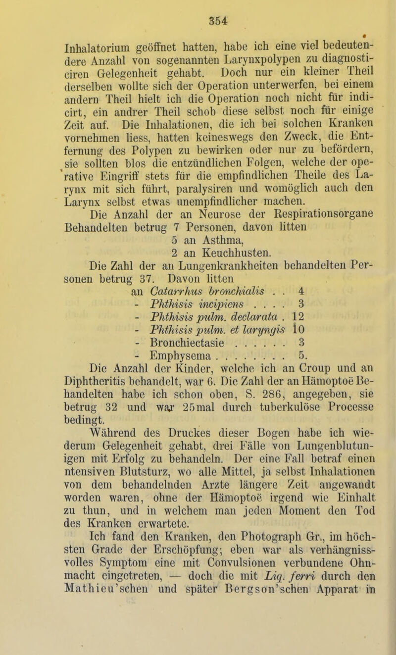 Inhalatorium geöffnet hatten, habe ich eine viel bedeuten- dere Anzahl von sogenannten Larynxpolypen zu diagnosti- ciren Gelegenheit gehabt. Doch nur ein kleiner Theil derselben wollte sich der Operation unterwerfen, bei einem andern Theil hielt ich die Operation noch nicht für indi- cirt, ein andrer Theil schob diese selbst noch für einige Zeit auf. Die Inhalationen, die ich bei solchen Kranken vornehmen liess, hatten keineswegs den Zweck, die Ent- fernung des Polypen zu bewirken oder nur zu befördern, sie sollten blos die entzündlichen Folgen, welche der ope- rative Eingriff stets für die empfindlichen Theile des La- rynx mit sich führt, paralysiren und womöglich auch den Larynx selbst etwas unempfindlicher machen. Die Anzahl der an Neurose der Respirationsorgane Behandelten betrug 7 Personen, davon litten 5 an Asthma, 2 an Keuchhusten. Die Zahl der an Lungenkrankheiten behandelten Per- sonen betrug 37. Davon litten an Gatarrhus hromhialis . . 4 - Phthisis incipiens .... 3 - Phthisis pulm. declarata . 12 - Phthisis pulm. et laryngis lO - Bronchiectasie 3 - Emphysema 5. Die Anzahl der Kinder, welche ich an Croup und an Diphtheritis behandelt, war 6. Die Zahl der an Hämoptoe Be- handelten habe ich schon oben, S. 286, angegeben, sie betrug 32 und war 2 5 mal durch tuberkulöse Processe bedingt. Während des Druckes dieser Bogen habe ich wie- derum Gelegenheit gehabt, drei Fälle von Lungenblutun- igen mit Erfolg zu behandeln. Der eine Fall betraf einen ntensiven Blutsturz, wo alle Mittel, ja selbst Inhalationen von dem behandelnden Arzte längere Zeit angewandt worden waren, ohne der Hämoptoe irgend wie Einhalt zu thun, und in welchem man jeden Moment den Tod des Kranken erwartete. Ich fand den Kranken, den Photograph Gr., im höch- sten Grade der Erschöpfung; eben war als verhängniss- volles Symptom eine mit Convulsionen verbundene Ohn- macht eingetreten, — doch die mit Liq. ferri durch den Mathieu'sehen und später Bergson'sehen Apparat in