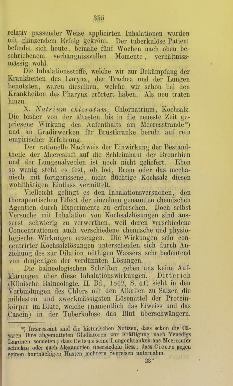relativ passender Weise applicirten Inhalationen wurden mit glänzendem Erfolg gekrihit. Der tuberkulöse Patient befindet sich heute, beinahe fünf Wochen nach oben be- schriebenem verhängnissvollen Momente, vcrhältniss- mässig wohl. Die Inhalationsstoffe, welche wir zur Bekämpfung der Krankheiten des Larynx, der Trachea und der Lungen benutzten, waren dieselben, welche wir schon bei den Krankheiten des Pharynx erörtert haben. Als neu traten hinzu: X. Natritim chloratum, Chlornatrium, Kochsalz. Die bisher von der ältesten bis in die neueste Zeit ge- priesene Wirkung des Aufenthalts am Meeresstrande*) und an Gradirwerken für Brustkranke beruht auf rein empirischer Erfahrung. Der rationelle Nachweis der Einwirkung der Bestand- theile der Meeresluft auf die Schleimhaut der Bronchien und der Lungenalveolen ist noch nicht geliefert. Eben so wenig steht es fest, ob lod, Brom oder das mecha- nisch mit fortgerissene, nicht flüchtige Kochsalz diesen wohlthätigen Einfluss vermittelt. Vielleicht gelingt es den Inhalationsversuchen, den therapeutischen Eftect der einzelnen genannten chemischen Agent ien durch Experimente zu erforschen. Doch selbst Versuche mit Inhalation von Kochsalzlösungen sind äus- serst schwierig zu verwcrthen, weil deren verschiedene Concentrationen auch verschiedene chemische und physio- logische Wirkungen erzeugen. Die Wirkungen sehr con- centrirter Kochsalzlösungen unterscheiden sich durch An- ziehung des zur Dilution nöthigen Wassers sehr bedeutend von denjenigen der verdünnten Lösungen. Die balneologischen Schriften geben uns keine Auf- klärungen über diese Inhalationswirkungen. Ditterich (Klinische Balneologie, II. Bd., 1862, S. 41) sieht in den Verbindungen des Chlors mit den Alkalien zu Salzen die mildesten und zweckmässigsten Lösemittel der Protein- körper im Blute, welche (namentlich das Eiweiss und das Cascin) in der Tuberkulose das Blut überschwängern. *) Interessant sind die historischen Notizen, dass schon die Cä- saren ihre abgematteten Gladiatoren znr Kräftigung nach Venedigs Lagunen sendeten; dass Celsus seine Lungenkranlcen ans Meeresufer schickte oder nach Alexandrien übersiedeln Hess; dass Cicero gegen seinen hartnäckigen Husten mehrere Seereisen unternahm.