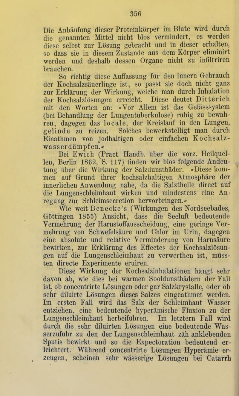 Die Anhäufung dieser Proteinkörper im Blute wird durch die genannten Mittel nicht blos vermindert, es werden diese selbst zur Lösung gebracht und in dieser erhalten, so dass sie in diesem Zustande aus dem Körper eliminirt werden und deshalb dessen Organe nicht zu infiltriren brauchen. So richtig diese Auffassung für den Innern Gebrauch der Kochsalzsäuerlinge ist, so passt sie doch nicht ganz zur Erklärung der Wirkung, welche man durch Inhalation der Kochsalzlösungen erreicht. Diese deutet Ditterich mit den Worten an: *Vor Allem ist das Gefässsystem (bei Behandlung der Lungentuberkulose) ruhig zu bewah- ren, dagegen das locale, der Kreislauf in den Lungen, gelinde zu reizen. Solches bewerkstelligt man durch Einathmen von jodhaltigen oder einfachen Kochsalz- wasserdämpfen.« Bei Ewich (Pract. Handb. über die vorz. Heilquel- len, Berlin 1862, S. 117) finden wir blos folgende Andeu- tung über die Wirkung der Salzdunstbäder. »Diese kom- men auf Grund ihrer kochsalzhaltigen Atmosphäre der innerlichen Anwendung nahe, da die Salztheile direct auf die Lungenschleimhaut wirken und mindestens eine An- regung zur Schleimsecretion hervorbringen.« Wie weit Benecke's (Wirkungen des Nordseebades, Göttingen 1855) Ansicht, dass die Seeluft bedeutende Vermehrung der Harnstoffausscheidung, eine geringe Ver- mehrung von Schwefelsäure und Chlor im Urin, dagegen eine absolute und relative Verminderung von Harnsäure bewirken, zur Erklärung des Eflfectes der Kochsalzlösun- gen auf die Lungenschleimhaut zu verwerthen ist, müss- ten directe Experimente eruiren. Diese Wirkung der Kochsalzinhalationen hängt sehr davon ab, wie dies bei warmen Sooldunstbädern der Fall ist, ob concentrirte Lösungen oder gar Salzkrystalle, oder ob sehr diluirte Lösungen dieses Salzes eingeathmet werden. Im ersten Fall wird das Salz der Schleimhaut Wasser entziehen, eine bedeutende hyperämische Fluxion zu der Lungenschleimhaut herbeiführen. Im letztern Fall wird durch die sehr diluirten Lösungen eine bedeutende Was- serzufuhr zu den der Lungenschleimhaut zäh anklebenden Sputis bewirkt und so die Expectoration bedeutend er- leichtert. Während concentrirte Lösungen Hyperämie er- zeugen, scheinen sehr wässerige Lösungen bei Catarrh