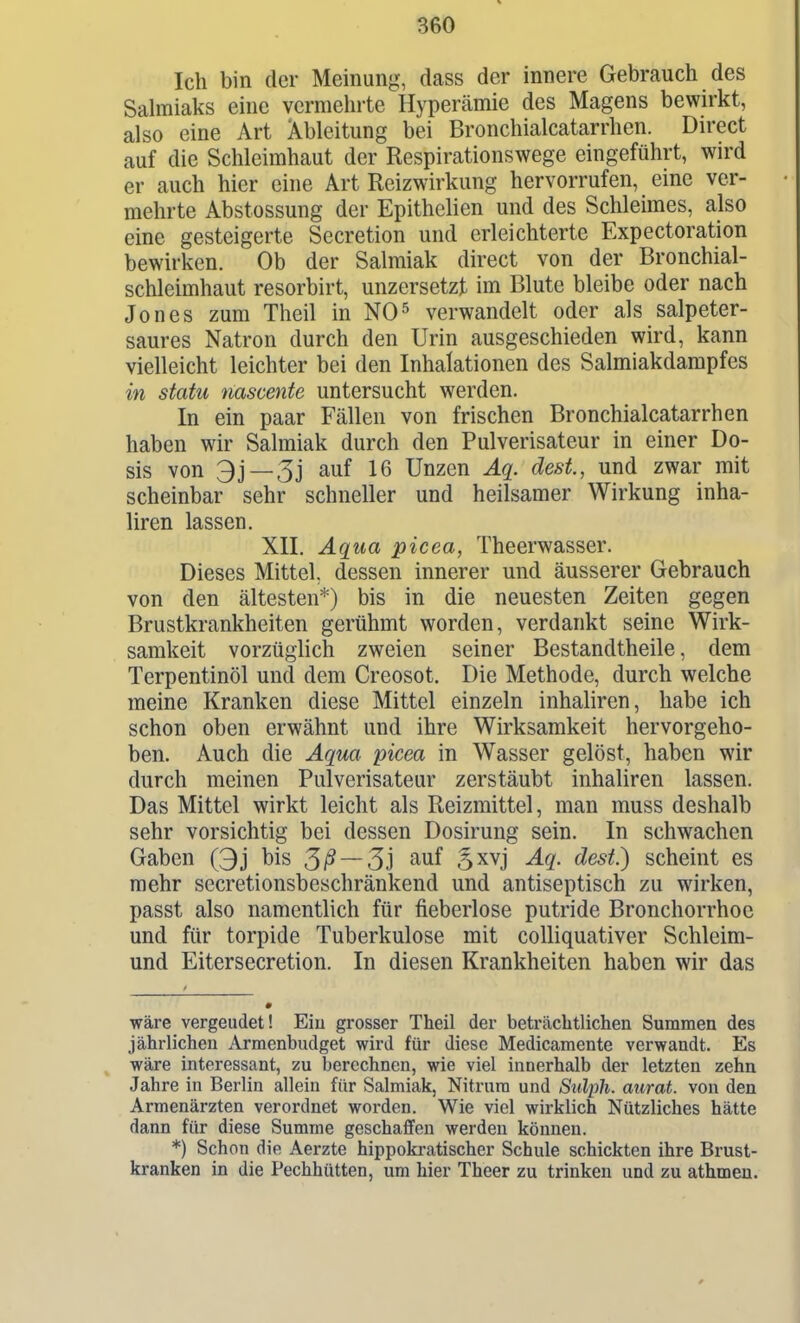 Ich bin der Meinung, dass der innere Gebrauch des Salmiaks eine vermehrte Hyperämie des Magens bewirkt, also eine Art Ableitung bei Bronchialcatarrhen. Direct auf die Schleimhaut der Respirationswege eingeführt, wird er auch hier eine Art Reizwirkung hervorrufen, eine ver- mehrte Abstossung der Epithelien und des Schleimes, also eine gesteigerte Secretion und erleichterte Expectoration bewirken. Ob der Salmiak direct von der Bronchial- schleimhaut resorbirt, unzersetzt im Blute bleibe oder nach Jones zum Theil in NO^ verwandelt oder als salpeter- saures Natron durch den Urin ausgeschieden wird, kann vielleicht leichter bei den Inhalationen des Salmiakdampfes in statu nascente untersucht werden. In ein paar Fällen von frischen Bronchialcatarrhen haben wir Salmiak durch den Pulverisateur in einer Do- sis von 3j —3j auf 16 Unzen Äq. dest., und zwar mit scheinbar sehr schneller und heilsamer Wirkung inha- liren lassen. XII. Aqua picea, Theerwasser. Dieses Mittel, dessen innerer und äusserer Gebrauch von den ältesten*) bis in die neuesten Zeiten gegen Brustkrankheiten gerühmt worden, verdankt seine Wirk- samkeit vorzüglich zweien seiner Bestandtheile, dem Terpentinöl und dem Creosot. Die Methode, durch welche meine Kranken diese Mittel einzeln inhaliren, habe ich schon oben erwähnt und ihre Wirksamkeit hervorgeho- ben. Auch die Aqua picea in Wasser gelöst, haben wir durch meinen Pulverisateur zerstäubt inhaliren lassen. Das Mittel wirkt leicht als Reizmittel, man muss deshalb sehr vorsichtig bei dessen Dosirung sein. In schwachen Gaben Qj bis 3ß — 3i S^vj Aq. dest.) scheint es mehr secretionsbeschränkend und antiseptisch zu wirken, passt also namentlich für fieberlose putride Bronchorrhoe und für torpide Tuberkulose mit coUiquativer Schleim- und Eitersecretion. In diesen Krankheiten haben wir das wäre vergeudet! Ein grosser Theil der betrcächtlichen Summen des jährlichen Armenbudget wird für diese Medicamente verwandt. Es wäre interessant, zu berechnen, wie viel innerhalb der letzten zehn Jahre in Berlin allein für Salmiak, Nitrum und Sulph. aurat. von den Armenärzten verordnet worden. Wie viel wirklich Nützliches hätte dann für diese Summe geschaffen werden können. *) Schon die Aerzte hippokivatischer Schule schickten ihre Brust- kranken in die Pechhütten, um hier Theer zu trinken und zu athmeu.