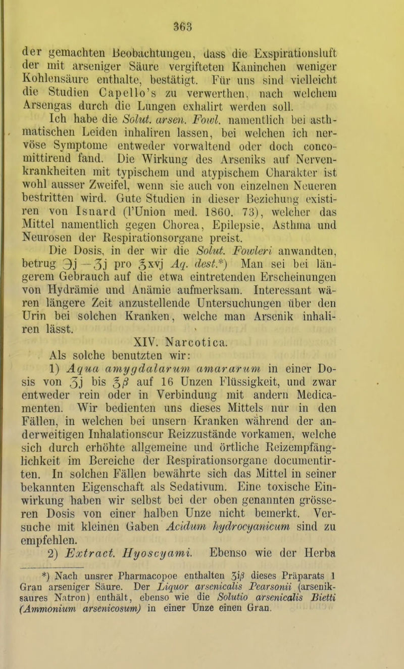 der gemachten ßeobiichtungcu, dass die Exspiratioiisluft der mit arseniger Säure vergifteten Kaninchen weniger Kohlensäure enthalte, bestätigt. Für uns sind vielleicht die Studien Capello's zu verwerthen. nach welchem Arsengas durch die Lungen exhalirt werden soll. Ich habe die Salut, arsen. Foivl. namentlich bei asth- matischen Leiden inhaliren lassen, bei welchen ich ner- vöse Symptome entweder vorwaltend oder doch conco- mittirend fand. Die Wirkung des Arseniks auf Nerven- krankheiten mit typischem und atypischem Charakter ist wohl ausser Zweifel, wenn sie auch von einzelnen Neueren bestritten wird. Gute Studien in dieser Beziehung existi- ren von Isnard (l'Union med. 1860. 73), welcher das Mittel namentlich gegen Chorea, Epilepsie, Asthma und Neurosen der Respirationsorgane preist. Die Dosis, in der wir die Soliit. Foivleri anwandten, betrug 3j - 5j pio ,5xvj Aq. dest.*) Man sei bei län- gerem Gebrauch auf die etwa eintretenden Erscheinungen von Hydrämie und Anämie aufmerksam. Interessant wä- ren längere Zeit anzustellende Untersuchungen über den Urin bei solchen Kranken, welche man Arsenik inhali- ren lässt. XIV. Narcotica. Als solche benutzten wir: 1) Aqua amygdalarum amararum in einer Do- sis von 3j bis 16 Unzen Flüssigkeit, und zwar entweder rein oder in Verbindung mit andern Medica- menten. Wir bedienten uns dieses Mittels nur in den Fällen, in welchen bei unsern Kranken während der an- derweitigen Inhalationscur Reizzustände vorkamen, welche sich durch erhöhte allgemeine und örtliche Reizempfäng- lichkeit im Bereiche der Respirationsorgane documentir- ten. In solchen Fällen bewährte sich das Mittel in seiner bekannten Eigenschaft als Sedativum. Eine toxische Ein- wirkung haben wir selbst bei der oben genannten grösse- ren Dosis von einer halben Unze nicht bemerkt. Ver- suche mit kleinen Gaben Acidum hydrocyanicim sind zu empfehlen. 2) Extract. Hyoscyami. Ebenso wie der Horba *) Nach unsrer Pharmacoi)oe enthalten dieses Präparats 1 Gran arseniger Säure. Der Liquor arsenicalis Pearsonü (arsenik- saures N.itron) enthält, ebenso wie die Solutio arsenicalis Bietti (Ammonium arsenicosum) in einer Unze einen Gran.