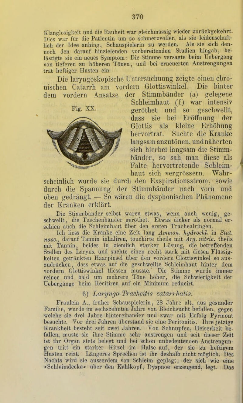 Klanglosigkeit und die Rauheit war gleichmässig wieder zurückgekehrt. Dies °war für die Patientin um so schmerzvoller, als sie leidenschaft- lich der Tdee anhing, Schauspielerin zu werden. Als sie sich den- noch den darauf hinzielenden vorbereitenden Studien hingab, be- lästigte sie ein neues Symptom: Die Stimme versagte beim Uebergang von tieferen zu höheren Tönen, und bei erneuerten Anstrengungen trat heftiger Husten ein. Die laryngoskopische Untersuchuung zeigte einen chro- nischen Catarrh am vordem Glottiswinkel. Die hinter dem vordem Ansätze der Stimmbänder (aj gelegene Schleimhaut (f) war intensiv Fig. XX. geröthet und so geschwellt^ dass sie bei Eröffnung der Glottis als kleine Erhöhung hervortrat. Suchte die Kranke langsam anzutönen, und näherten sich hierbei langsam die Stimm- bänder, so sah man diese als Falte hervortretende Schleim- haut sich vergrössern. Wahr- scheinlich wurde sie durch den Exspirationsstrom, sowie durch die Spannung der Stimmbänder nach vorn und oben gedrängt. — So wären die dysphonischen Phänomene der Kranken erklärt. Die Stimmbänder selbst waren etwas, wenn auch wenig, ge- schwellt, die Taschenbänder geröthet. Etwas dicker als normal er- schien auch die Schleimhaut über den ersten Tracheairingen. Ich Hess die Kranke eine Zeit lang Avimon. hydrochl. in Stat. nasc, darauf Tannin inhaliren, touchirte theils mit Ai'g. nitric. theils mit Tannin, beides in ziemlich starker Lösung, die betrefi'enden Stellen des Larynx und suchte einen i-echt stark mit diesen Flüssig- keiten getränkten Haarpinsel über den vordem Glottiswinkel so aus- zudrücken, dass etwas auf die geschwellte Schleimhaut hinter dem vordem Glottiswinkel fliessen musste. Die Stimme wurde immer reiner und bald um mehrere Töne höher, die Schwierigkeit der üebergänge beim Recitireu auf ein Minimum reducirt. 6) Laryngo-Traclieitis catarrhalis. Fräulein A., früher Schauspielerin, 28 Jahre alt, aus gesunder Familie, wurde im sechszehnten Jahre von Bleichsucht befallen, gegen welche sie drei Jahre hintereinander und zwar mit Erfolg Pyrmont besuchte. Vor drei Jahren überstand sie eine Peritonitis. Ihre jetzige Krankheit besteht seit zwei Jahren. Von Schnupfen, Heiserkeit be- fallen, muste sie ihre Stimme sehr anstrengen und seit dieser Zeit ist ihr Organ stets belegt und bei schon unbedeutenden Anstrengun- gen tritt ein starker Kitzel im Halse auf, der sie zu heftigem Husten reizt. Längeres Sprechen ist ihr deshalb nicht möglich. Des Nachts wird sie ausserdem von Schleim geplagt, der sich wie eine »Schleimdecke« über den Kehlkopf, Dyspnoe erzeugend, legt. Das