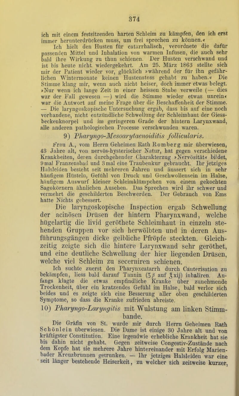 ich mit einem festsitzenden harten Schleim zu kämpfen, den ich erst immer herunterdrücken muss, um frei sprechen zu können.« Ich hielt den Husten für catarrhalisch, verordnete die dafür passenden Mittel und Inhalation von warmen Infusen, die auch sehr bald ihre Wirkung zu thun schienen. Der Husten verschwand und ist bis heute nicht wiedergekehrt. Am 25. März 1863 stellte sich mir der Patient wieder vor, glücklich »während der für ihn gefähr- lichen Wintermonate keinen Hustenstoss gehabt zu haben.« Die Stimme klang mir, wenn auch nicht heiser, doch immer etwas belegt. »Nur wenn ich lange Zeit in einer heissen Stube verweile (— dies war der Fall gewesen —) wird die Stimme wieder etwas unrein« war die Autwort auf meine Frage über die Beschaffenheit der Stimme. — Die laryngoskopische Untersuchung ergab, dass bis auf eine noch vorhandene, nicht entzündliche Schwellung der Schleimhaut der Giess- beckcnknorpel und im geringeren Grade der hintern Larynxwand, alle anderen pathologischen Processe verschwunden waren. 9) Tltaryngo-Mesoarytaenoiditis follicularis. Frau A., vom Herrn Geheimen Rath Romberg mir überwiesen, 43 Jahre alt, von nervös-hysterischer Natur, hat gegen verschiedene Krankheiten, deien durchgehender Charakterzug »Nervosität« bildet, 9 mal Franzensbad und 3 mal eine Traubenkur gebraucht. Ihr jetziges Halsleiden besteht seit mehreren Jahren und äussert sich in sehr häufigem Htistelu, Gefühl von Druck und Gcschwollensein im Halse, häufigem Auswurf kleiner Schleimklümpchen von einem gekochten Sagokörnern ähnlichen Ausehen. Das Sprechen wird ihr schwer und vermehrt die geschilderten Beschwerden. Der Gebrauch von Ems hatte Nichts gebessert. Die laryngoskopische Iiispection ergab Schwellung der acinösen Drüsen der hintern Pharynxwand, welche hügelartig die livid geröthete Schleimhaut in einzeln ste- henden Gruppen vor sich herwölbten und m deren Aus- führungsgängen dicke gelbliche Pfropfe steckten. Gleich- zeitig zeigte sich die hintere Larynxwand sehr geröthet, und eine deutliche Schwellung der hier liegenden Drüsen, welche viel Schleim zu secerniren schienen. Ich suchte zuerst den Pharynxcatarrh durch Cauterisation zu bekämpfen, liess bald darauf Tannin (5,3 auf ^xij) inhaliren. An- fangs klagte die etwas empfindliche Kranke über zunehmende Trockenheit, über ein kratzendes Gefühl im Halse, bald verlor sich beides und es zeigte sich eine Besserung aller oben geschilderten Symptome, so dass die Kranke zufrieden abreiste. 10) Fharyngo-Laryngitis mit Wulstung am linken Stimm- bande. Die Gräfin von St. wurde mir durch Herrn Geheimen Rath Schönlein überwiesen. Die Dame ist einige 30 Jahre alt und von kräftigster Constitution. Eine irgendwie erhebliche Krankheit hat sie bis dahin nicht gehabt. Gegen zeitweise Congestiv-Zustände nach dem Kopfe hat sie mehrere Jahre hintereinander mit Erfolg Marien- bader Kreuzbrunnen getrunken. — Ihr jetziges Halsleiden war eine seit länger bestehende Heiserkeit, zu welcher sich zeitweise kurzer,