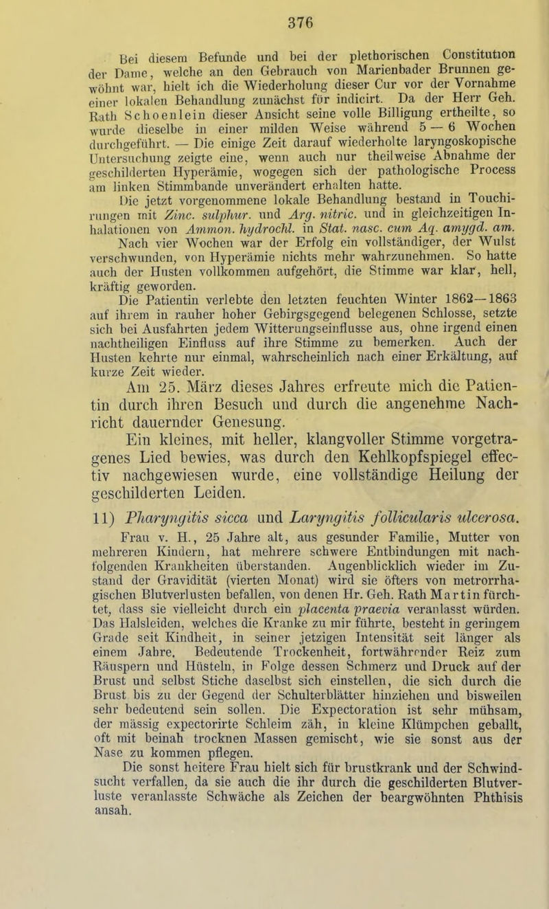 Bei diesem Befunde und bei der plethorischen Constitution der Dame, welche an den Gebrauch von Marienbader Brunneu ge- wöhnt war, hielt ich die Wiederholung dieser Cur vor der Vornahme einer lokalen Behandlung zunächst für indicirt. Da der Herr Geh. Rath Schoenlein dieser Ansicht seine volle Billigung ertheilte, so wurde dieselbe in einer milden Weise während 5 — 6 Wochen durchgeführt. — Die einige Zeit darauf wiederholte laryngoskopische Untersuchung zeigte eine, wenn auch nur theilweise Abnahme der geschilderten Hyperämie, wogegen sich der pathologische Process am linken Stimmbande unverändert erh;ilten hatte. Die jetzt vorgenommene lokale Behandlung bestand in Touchi- rungen mit Zmc. sulplmr. und Arg. nitric. und in gleichzeitigen In- halationen von Amnion, hydrochl. in Stat. nasc. cum Aq. amrjgd. am. Nach vier Wochen war der Erfolg ein vollständiger, der Wulst verschwunden, von Hyperämie nichts mehr wahrzunehmen. So hatte auch der Husten vollkommen aufgehört, die Stimme war klar, hell, kräftig geworden. Die Patientin verlebte den letzten feuchten Winter 1862—1863 auf ihrem in rauher hoher Gebirgsgegend belegenen Schlosse, setzte sich bei Ausfahrten jedem Witterungseinflusse aus, ohne irgend einen nachtheiligen Einfliiss auf ihre Stimme zu bemerken. Auch der Husten kehrte nur einmal, wahrscheinlich nach einer Erkältung, auf kurze Zeit wieder. / Am 25. März dieses Jahres erfreute mich die Patien- tin durch ihren Besuch und durch die angenehme Nach- richt dauernder Genesung. Ein kleines, mit heller, klangvoller Stimme vorgetra- genes Lied bewies, was durch den Kehlkopfspiegel effec- tiv nachgewiesen wurde, eine vollständige Heilung der geschilderten Leiden. 11) Pharyngitis sicca und Laryngitis follicularis ulcerosa. Frau V. H., 25 Jahre alt, aus gesunder Familie, Mutter von mehreren Kindern, hat mehrere schwere Entbindungen mit nach- folgenden Krankheiten überstanden. Augenblicklich wieder im Zu- stand der Gravidität (vierten Monat) wird sie öfters von metrorrha- gischen Blutverlusten befallen, von denen Hr. Geh. Rath Martin fürch- tet, dass sie vielleicht durch ein placenta 'praevia veranlasst würden. Das Halsleiden, welches die Kranke zu mir führte, besteht in geringem Grade seit Kindheit, in seiner jetzigen Intensität seit länger als einem Jahre. Bedeutende Trockenheit, fortwährmdor Reiz zum Räuspern und Hüsteln, in Folge dessen Schmerz und Druck auf der Brust und selbst Stiche daselbst sich einstellen, die sich durch die Brust bis zu der Gegend der Schulterblätter hinziehen und bisweilen sehr bedeutend sein sollen. Die Expectoration ist sehr mühsam, der mässig expectorirte Schleim zäh, in kleine Klümpchen geballt, oft mit beinah trocknen Massen gemischt, wie sie sonst aus der Nase zu kommen pflegen. Die sonst heitere Frau hielt sich für brustkrank und der Schwind- sucht verfallen, da sie auch die ihr durch die geschilderten Blutver- luste veranlasste Schwäche als Zeichen der beargwöhnten Phthisis ansah.