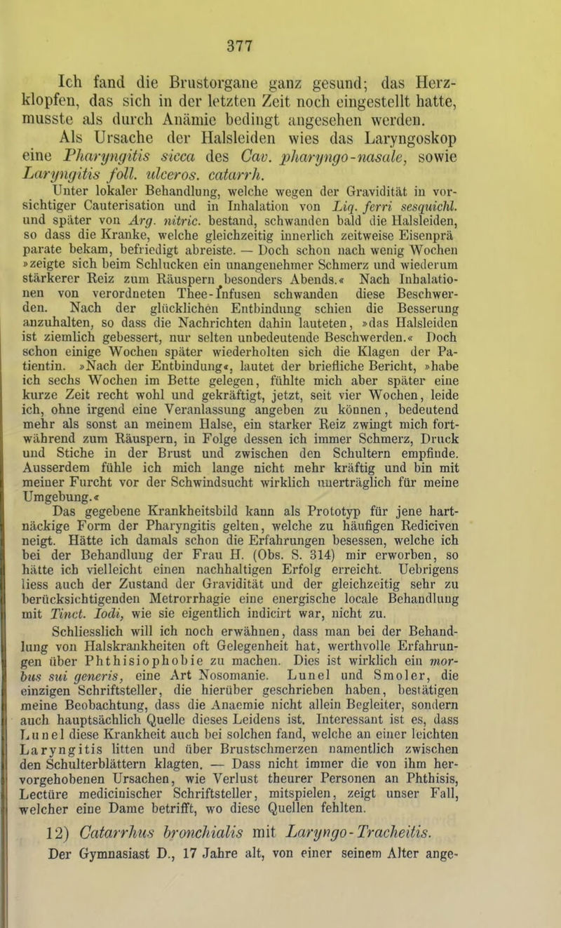 Ich fand die Brustorgane ganz gesund; das Herz- klopfen, das sich in der letzten Zeit noch eingestellt hatte, musste als durch Anämie bedingt angesehen werden. Als Ursache der Halsleiden wies das Laryngoskop eine Fharyngitis sicca des Cav. pharyngo-nasale, sowie Laryngitis foll. ulceros. catarrh. Unter lokaler Behandlung, welche wegen der Gravidität in vor- sichtiger Cauterisation und in Inhalation von Liq. ferri sesqiiichl. und später von Arg. nitric. bestand, schwanden bald die Halsleiden, so dass die Kranke, welche gleichzeitig innerlich zeitweise Eisenprä parate bekam, befriedigt abreiste. — Doch schon nach wenig Wochen »zeigte sich beim Schlucken ein unangenehmer Schmerz und wiederum stärkerer Reiz zum Räuspern besonders Abends.« Nach Inhalatio- nen von verordneten Thee-fnfusen schwanden diese Beschwer- den. Nach der glücklichen Entbindung schien die Besserung anzuhalten, so dass die Nachrichten dahin lauteten, »das Halsleiden ist ziemlich gebessert, nur selten unbedeutende Beschwerden.« Doch schon einige Wochen später wiederholten sich die Klagen der Pa- tientin. »Nach der Entbindung«, lautet der briefliche Bericht, »habe ich sechs Wochen im Bette gelegen, fühlte mich aber später eine kurze Zeit recht wohl und gekräftigt, jetzt, seit vier Wochen, leide ich, ohne irgend eine Veranlassung angeben zu können, bedeutend mehr als sonst an meinem Halse, ein starker Reiz zwingt mich fort- während zum Räuspern, in Folge dessen ich immer Schmerz, Druck und Stiche in der Brust und zwischen den Schultern empfinde. Ausserdem fühle ich mich lange nicht mehr kräftig und bin mit meiner Furcht vor der Schwindsucht wirklich unerträglich für meine Umgebung.« Das gegebene Krankheitsbild kann als Prototyp für jene hart- näckige Form der Pharyngitis gelten, welche zu häufigen Rediciven neigt. Hätte ich damals schon die Erfahrungen besessen, welche ich bei der Behandlung der Frau H. (Obs. S. 314) mir erworben, so hätte ich vielleicht einen nachhaltigen Erfolg erreicht. Uebrigens Hess auch der Zustand der Gravidität und der gleichzeitig sehr zu berücksichtigenden Metrorrhagie eine energische locale Behandlung mit Tinct. lodi, wie sie eigentlich indicirt war, nicht zu. Schliesslich will ich noch erwähnen, dass man bei der Behand- lung von Halskrankheiten oft Gelegenheit hat, werthvolle Erfahrun- gen über Phthisiophobie zu machen. Dies ist wirkhch ein mor- bus sui generis, eine Art Nosomanie. Lunel und Smoler, die einzigen Schriftsteller, die hierüber geschrieben haben, bestätigen meine Beobachtung, dass die Anacmie nicht allein Begleiter, sondern auch hauptsächlich Quelle dieses Leidens ist. Interessant ist es, dass Lunel diese Krankheit auch bei solchen fand, welche an einer leichten Laryngitis litten und über Brustschmerzen namentlich zwischen den Schulterblättern klagten. — Dass nicht immer die von ihm her- vorgehobenen Ursachen, wie Verlust theurer Personen an Phthisis, Leetüre mediciuischer Schriftsteller, mitspielen, zeigt unser Fall, welcher eine Dame betrifft, wo diese Quellen fehlten. 12) Catarrhus hronchialis mit Laryngo-Tracheitis. Der Gymnasiast D., 17 Jahre alt, von einer seinem Alter ange-