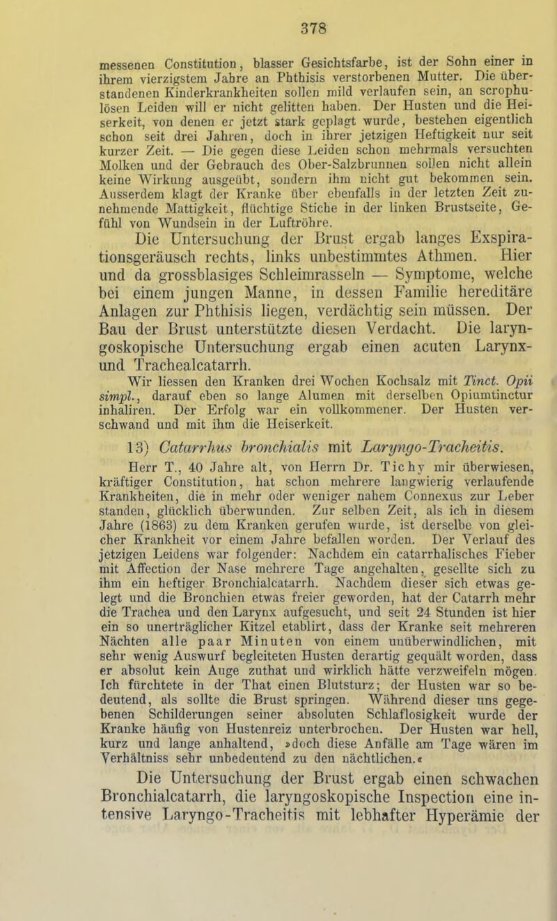 messenen Constitution, blasser Gesichtsfarbe, ist der Sohn einer in ihrem vierzigstem Jahre an Phthisis verstorbenen Mutter. Die über- standenen Kinderkrankheiten sollen mild verlaufen sein, an scrophu- lösen Leiden will er nicht gelitten haben. Der Husten und die Hei- serkeit, von denen er jetzt stark geplagt wurde, bestehen eigentlich schon seit drei Jahren, doch in ihrer jetzigen Heftigkeit nur seit kurzer Zeit. — Die gegen diese Leiden schon mehrmals versuchten Molken und der Gebrauch des Ober-Salzbrunnen soDen nicht allein keine Wirkung ausgeübt, sondern ihm nicht gut bekommen sein. Ausserdem klagt der Kranke über ebenfalls in der letzten Zeit zu- nehmende Mattigkeit, flüchtige Stiche in der linken Brustseite, Ge- fühl von Wundsein in der Luftröhre. Die Untersuchung der Brust ergab langes Exspira- tionsgeräusch rechts, links unbestimmtes Athmen. Hier und da grossblasiges Schleimrasseln — Symptome, welche bei einem jungen Manne, in dessen Familie hereditäre Anlagen zur Phthisis liegen, verdächtig sein müssen. Der Bau der Brust unterstützte diesen Verdacht. Die laryn- goskopische Untersuchung ergab einen acuten Larynx- und Trachealcatarrh. Wir Hessen den Kranken drei Wochen Kochsalz mit Tinct. Opii simpl., darauf eben so lange Alumen mit derselben Opiumtinctur inhaliren. Der Erfolg war ein vollkommener. Der Husten ver- schwand und mit ihm die Heiserkeit. 13) Catarrhus hronchialis mit Laryngo-Tracheitis. Herr T., 40 Jahre alt, von Herrn Dr. Tichy mir überwiesen, kräftiger Constitution, hat schon mehrere langwierig verlaufende Krankheiten, die in mehr oder weniger nahem Connexus zur Leber standen, glücklich überwunden. Zur selben Zeit, als ich in diesem Jahre (1863) zu dem Kranken gerufen wurde, ist derselbe von glei- cher Kranklieit vor einem Jahre befallen worden. Der Verlauf des jetzigen Leidens war folgender: Nachdem ein catarrhalisches Fieber mit Affection der Nase mehrere Tage angehalten, gesellte sich zu ihm ein heftiger Brouchialcatarrh. Nachdem dieser sich etwas ge- legt und die Bronchien etwas freier geworden, hat der Catarrh mehr die Trachea und den Larynx aufgesucht, und seit 24 Stunden ist hier ein so unerträglicher Kitzel etablirt, dass der Kranke seit mehreren Nächten alle paar Minuten von einem unüberwindlichen, mit sehr wenig Auswurf begleiteten Husten derartig gequält worden, dass er absolut kein Auge zuthat und wirklich hätte verzweifeln mögen. Ich fürchtete in der That einen Blutsturz; der Husten war so be- deutend, als sollte die Brust springen. Während dieser uns gege- benen Schilderungen seiner absoluten Schlaflosigkeit wurde der Kranke häufig von Hustenreiz unterbrochen. Der Husten war hell, kurz und lange anhaltend, »doch diese Anfälle am Tage wären im Yerhältniss sehr unbedeutend zu den nächtlichen.« Die Untersuchung der Brust ergab einen schwachen Bronchialcatarrh, die laryngoskopische Inspection eine in- tensive Laryngo-Tracheitis mit lebhafter Hyperämie der