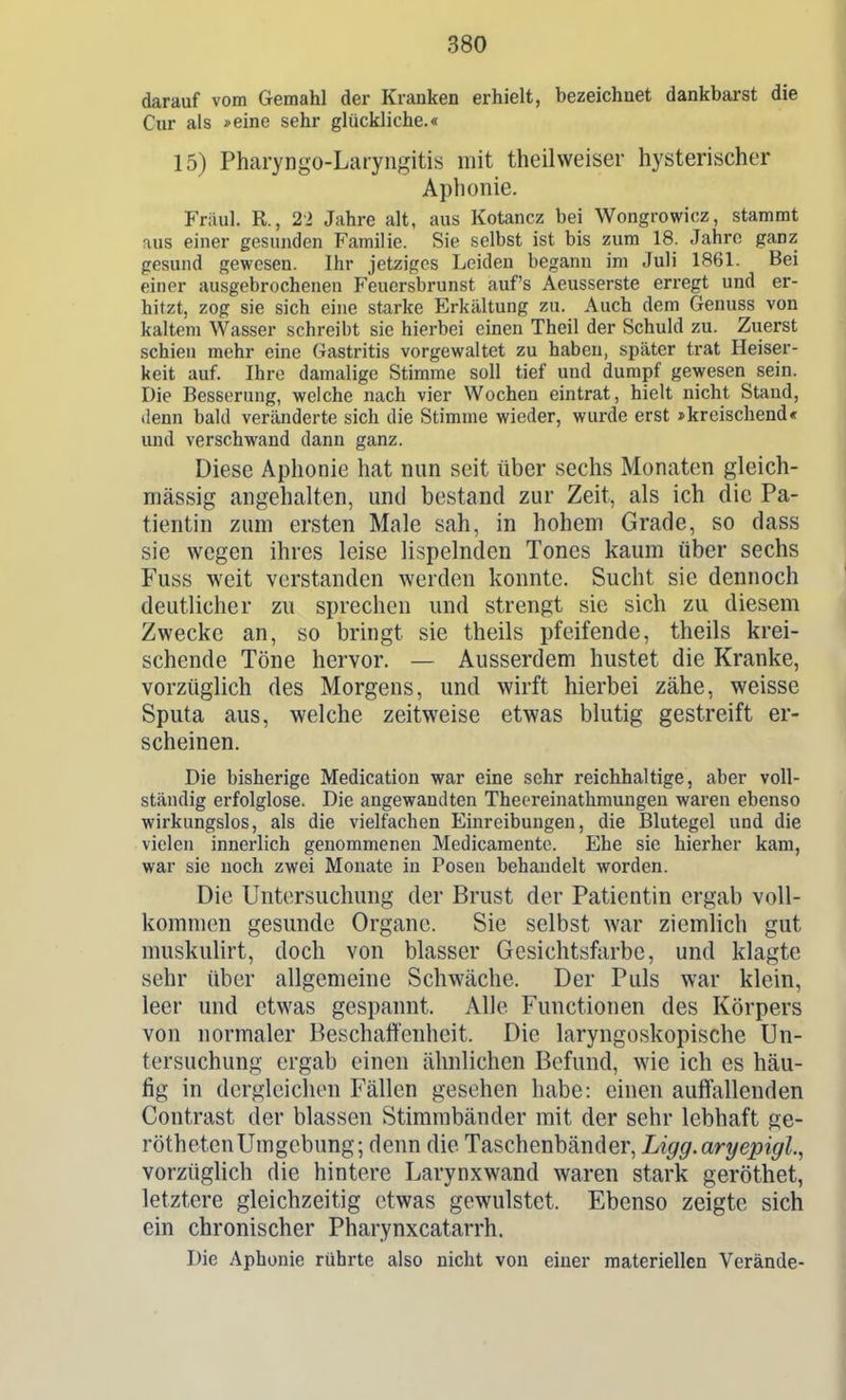 darauf vom Gemahl der Kranken erhielt, bezeichnet dankbarst die Cur als »eine sehr glückliche.« 15) Pharyngo-Laryngitis mit theilweiser hysterischer Aphonie. Fräul. R., 21 Jahre alt, aus Kotancz bei Wongrowicz, stammt nus einer gesunden Familie. Sie selbst ist bis zum 18. Jahre ganz gesund gewesen. Ihr jetziges Leiden begann im Juli 1861. Bei einer ausgebrochenen Feuersbrunst auf's Aeusserste erregt und er- hitzt, zog sie sich eine starke Erkältung zu. Auch dem Genuss von kaltem Wasser schreibt sie hierbei einen Theil der Schuld zu. Zuerst schien mehr eine Gastritis vorgewaltet zu haben, später trat Heiser- keit auf. Ihre damalige Stimme soll tief und dumpf gewesen sein. Die Besserung, welche nach vier Wochen eintrat, hielt nicht Stand, ilenn bald veränderte sich die Stimme wieder, wurde erst »kreischend« und verschwand dann ganz. Diese Aphonie hat nun seit über sechs Monaten gleich- mässig angehalten, und bestand zur Zeit, als ich die Pa- tientin zum ersten Male sah, in hohem Grade, so dass sie wegen ihres leise lispelnden Tones kaum über sechs Fuss weit verstanden werden konnte. Sucht sie dennoch deutlicher zu sprechen und strengt sie sich zu diesem Zwecke an, so bringt sie theils pfeifende, theils krei- schende Töne hervor. — Ausserdem hustet die Kranke, vorzüglich des Morgens, und wirft hierbei zähe, weisse Sputa aus, welche zeitweise etwas blutig gestreift er- scheinen. Die bisherige Medication war eine sehr reichhaltige, aber voll- ständig erfolglose. Die angewandten Thecreinathmungen waren ebenso wirkungslos, als die vielfachen Einreibungen, die Blutegel und die vielen innerlich genommenen Medicamente. Ehe sie hierher kam, war sie noch zwei Monate in Posen behandelt worden. Die Untersuchung der Brust der Patientin ergab voll- kommen gesunde Organe. Sie selbst war ziemlich gut muskiüirt, doch von blasser Gesichtsfarbe, und klagte sehr über allgemeine Schwäche. Der Puls war klein, leer und etwas gespannt. Alle Functionen des Körpers von normaler Beschaffenheit. Die laryngoskopische Un- tersuchung ergab einen ähnlichen Befund, wie ich es häu- fig in dergleichen Fällen gesehen habe: einen auffiillenden Contrast der blassen Stimmbänder mit der sehr lebhaft ge- röthetenUmgebung; denn die Taschenbänder, Ligg.aryepigl., vorzüglich die hintere Larynxwand waren stark geröthet, letztere gleichzeitig etwas gewulstet. Ebenso zeigte sich ein chronischer Pharynxcatarrh. Die Aphonie rührte also nicht von einer materiellen Verände-