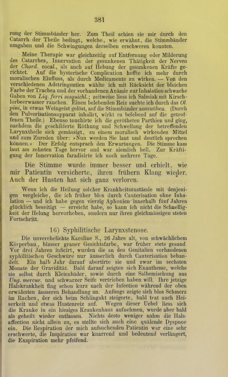 rung der Stimmbänder her. Zum Theil schien sie mir durch den Catarrh der Theile bedingt, welche, wie erwähnt, die Stimmbänder umgaben und die Schwingungen derselben erschweren konnten. Meine Therapie war gleichzeitig auf Entfernung oder Milderung des Catarrhes, Innervation der gesunkenen Thätigkeit der Nerven der Cliord. vocal., als auch auf Hebung der gesunkenen Kräfte ge- richtet. Auf die hysterische Complication hoffte ich mehr durch moralischen Einfluss, als durch Medicamente zu wirken. — Von den verschiedenen Adstringentien wählte ich mit Rücksicht der bleichen Farbe der Trachea und der vorhandenen Anämie zur Inhalation schwache Gaben von Liq. ferri sesquichl.; zeitweise Hess ich Salmiak mit Kirsch- lorbeerwasser rauchen. Einen belebenden Reiz suchte ich durch das Ol pini, in etwas Weingeist gelöst, auf die Stimmbänder auszuüben. (Durch den Pulverisationsapparat inhalirt, wirkt es belebend auf die getrof- fenen Theile.) Ebenso touchirte ich die gerötheten Parthien und ging, nachdem die geschilderte Röthung und Schwellung der betreffenden Larynxtheile sich gemässigt, zu einem moralisch wirkenden Mittel und zum Zureden über: »Nun werden Sie laut und deutlich sprechen können.« Der Erfolg entspracli den Erwartungen. Die Stimme kam laut am zehnten Tage hervor und war ziemlich hell. Zur Kräfti- gung der Innervation faradisirte ich noch mehrere Tage. Die Stimme wurde immer besser und erhielt, wie mir Patientin versicherte, ihren frühern Klang wie^ler. Auch der Husten hat sich ganz verloren. Wenn ich die Heilung solcher Krankheitszustände mit denjeni- gen vergleiche, die ich früher blos durch Cauterisation ohne Inha- lation — und ich habe gegen vierzig Aphonien innerhalb fünf Jahren glücklich beseitigt — erreicht habe, so kann ich nicht die Schnellig- keit der Ilelung hervorheben, sondern nur ihren gleichmässigen steten Fortschritt. 16) Syphilitische Larynxstenose. Die unverehelichte Karoline S., 26 Jahre alt, von schwächlichem Körperbau, blasser grauer Gesichtsfarbe, war früher stets gesund. Vor drei Jahren inficirt, wurden die au den Genitalien vorhandenen syphilitischen Geschwüre nur äusserlich durch Cauterisation behan- delt. Ein halb Jahr darauf abortirte sie und zwar im sechsten Monate der Gravidität. Bald darauf zeigten sich Exantheme, welche sie selbst durch Kleienbäder, sowie durch eine Salbemischung aus Ung. mercur. und schwarzer Seife vertrieben haben will. Ihre jetzige Halskrankheit fing schon kurz nach der Infection während der oben erwähnten äusseren Behandlung an. Anfangs zeigte sich blos Schmerz im Rachen, der sich beim Schlingakt steigerte, bald trat auch Hei- serkeit uud etwas Hustenreiz auf. Wegen dieser Uebel Hess sich die Kranke in ein hiesiges Krankenhaus aufnehmen, wurde aber bald als geheilt wieder entlassen. Nichts desto weniger nahm die llals- affection nicht allein zu, es stellte sich auch eine quälende Dyspnoe ein. Die Respiration der mich aufsuchenden Patientin war eine sehr erschwerte, die Inspiration war knarrend und bedeutend verlängert, die Exspiration mehr pfeifend.