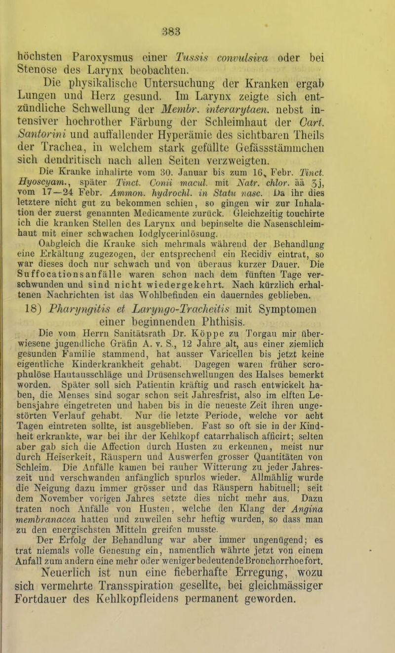 883 höchsten Paroxysmus einer Tussis convulsiva oder bei Stenose des Larynx beobachten. Die physikalische Untersuchung der Kranl^en ergab Lungen und Herz gesund. Im Larynx zeigte sicli ent- zündliche Schwellung der Membr. interanjtaen. nebst in- tensiver hochrother Färbung der Schleimhaut der Gart. Sanforini und auft'allender Hyperämie des sichtbaren Theils der Trachea, in welchem stark gefüllte Gefässstännnchen sich dendritisch nach allen Seiten verzweigten. Die Kranke inhalirte vom 30. Januar bis zum 16^ Febr. Tiiict. Hyoscyam., später Tinct. Conii macul. mit Natr. chlor, ää 3j, vom 17—24 Febr. Ammon. hydrochl. in Statu nasc. JJa ihr dies letztere nicht gut zu bekommen schien, so gingen wir zur Inhala- tion der zuerst genannten Medicamente zurück. Gleichzeitig touchirte ich die kranken Stellen des Larynx und bepinselte die Nasenschleim- haut mit einer schwachen lodglycerinlösung. Oabgleich die Kranke sich mehrmals während der Behandlung eine Erkältung zugezogen, der entsprechend ein Recidiv eintrat, so war dieses doch nur schwach und von überaus kurzer Dauer. Die Suffocationsanfälle waren schon nach dem fünften Tage ver- schwunden und sind nicht wiedergekehrt. Nach kürzlich erhal- tenen Nachrichten ist das Wohlbefinden eiu dauerndes geblieben. 18) Pharyngitis et Laryngo-Tracheitis mit Symptomen einer beginnenden Phthisis. Die vom Herrn Sanitätsrath Dr. Köppe zu Torgau mir über- wiesene jugendliche Gräfin A. v. S., 12 Jahre alt, aus einer ziemlich gesunden Familie stammend, hat ausser Varicellen bis jetzt keine eigentliche Kinderkrankheit gehabt. Dagegen waren früher scro- phulöse Hautausschläge und Drüsenschwellungen des Halses bemerkt worden. Später soll sich Patientin kräftig und rasch entwickelt ha- ben, die Menses sind sogar schon seit Jahresfrist, also im elften Le- bensjahre eingetreten und haben bis in die neueste Zeit ihren unge- störten Verlauf gehabt. Nur die letzte Periode, welche vor acht Tagen eintreten sollte, ist ausgeblieben. Fast so oft sie in der Kind- heit erkrankte, war bei ihr der Kehlkopf catarrhalisch afficirt; selten aber gab sich die Afi'cction durch Husten zu erkennen, meist nur durch Heiserkeit, Räuspern und Auswerfen grosser Quantitäten von Schleim. Die Anfälle kamen bei rauher Witterung zu jeder Jahres- zeit und verschwanden anfänglich spurlos wieder. Allmählig wurde die Neigung dazu immer grösser und das Räuspern habituell; seit dem November vorigen Jalires setzte dies nicht mehr aus. Dazu traten noch ,\nfälle von Husten, welche den Klang der Angina membranacea hatten und zuweilen sehr heftig wurden, so dass man zu den energischsten Mitteln greifen musste. Der Erfolg der Behandlung war aber immer ungenügend; es trat niemals volle Genesung ein, namentlich währte jetzt von einem Anfall zum andern eine mehr oder wenigerbedeutendeBronchorrhoefort. Neuerlich ist nun eine fieberhafte Erregung, wozu sich vermehrte Transspiration gesellte, bei gleichmässiger Fortdauer des Kehlkopfleidens permanent geworden.