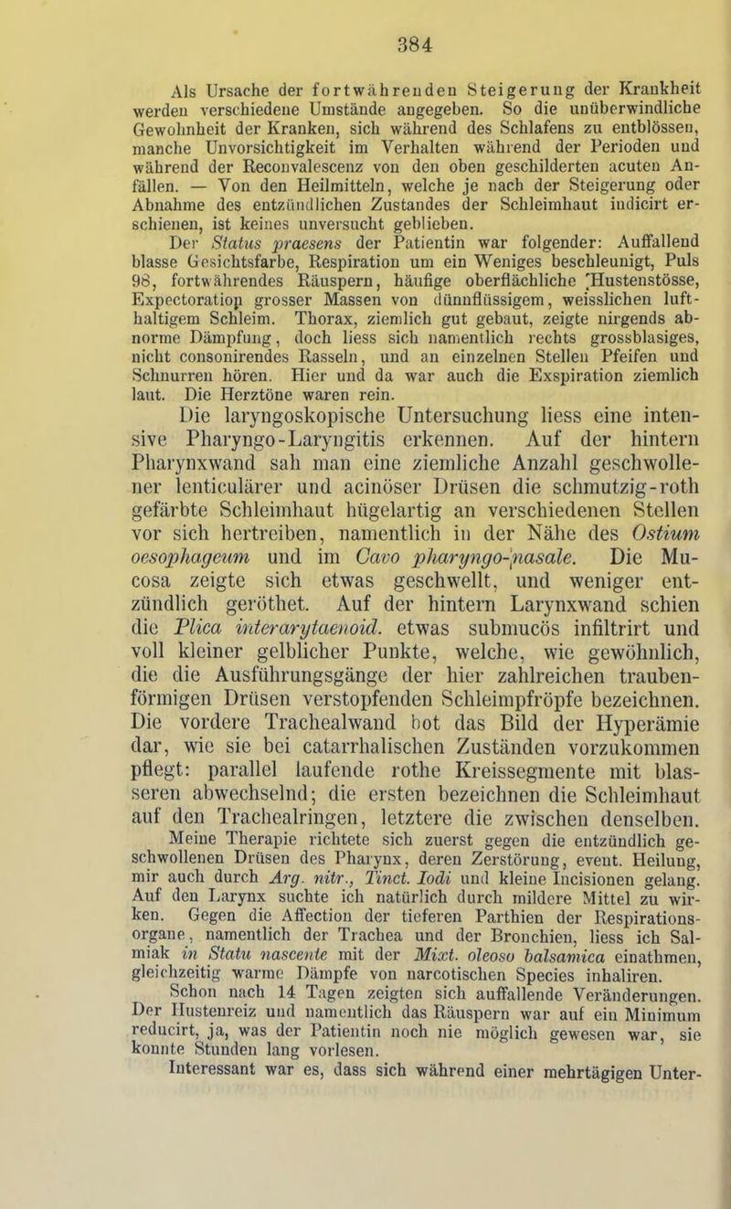 Als Ursache der fortwähreuden Steigerung der Krankheit werden verschiedene Umstände augegeben. So die unüberwindliche Gewohnheit der Kranken, sich während des Schlafens zu entblössen, manche Unvorsichtigkeit im Verhalten während der Perioden und während der Reconvalescenz von den oben geschilderten acuten An- fällen. — Von den Heilmitteln, welche je nach der Steigerung oder Abnahme des entzündlichen Zustandes der Schleimhaut iudicirt er- schienen, ist keines unversucht geblieben. Der Siatus praesens der Patientin war folgender: Auffallend blasse Gesichtsfarbe, Respiration um ein Weniges beschleunigt, Puls 98, fortwährendes Räuspern, häufige oberflächliche 'Hustenstösse, Expectoratiop grosser Massen von dünnflüssigem, weisslichen luft- haltigem Schleim. Thorax, ziemlich gut gebaut, zeigte nirgends ab- norme Dämpfung, doch Hess sich namentlich rechts grossblasiges, nicht consonirendes Rasseln, und an einzelnen Stellen Pfeifen und Schnurren hören. Hier und da war auch die Exspiration ziemlich laut. Die Herztöne waren rein. Die laiyngoskopische Untersuchung liess eine inten- sive Pharyngo-Laryngitis erkennen. Auf der hintern Pliarynxwand sah man eine ziemliche Anzahl geschwolle- ner lenticulärer und acinöser Drüsen die schmutzig-roth gefärbte Schleimhaut htigelartig an verschiedenen Stellen vor sich hertreiben, namentlich in der Nähe des Ostium oesophagcum und im Cavo pharyngo-fiasale. Die Mu- cosa zeigte sich etwas geschwellt, und weniger ent- zündlich geröthet. Auf der hintern Larynxwand schien die Tlica interarytaeuoid. etwas submucös infiltrirt und voll kleiner gelblicher Punkte, welche, wie gewöhnlich, die die Ausführungsgänge der hier zahlreichen trauben- förmigen Drüsen verstopfenden Schleimpfröpfe bezeichnen. Die vordere Trachealwand bot das Bild der Hyperämie dar, wie sie bei catarrhalischen Zuständen vorzukommen pflegt: parallel laufende rothe Kreissegmente mit blas- seren abwechselnd; die ersten bezeichnen die Schleimhaut auf den Tracheairingen, letztere die zwischen denselben. Meine Therapie richtete sich zuerst gegen die entzündlich ge- schwollenen Drüsen des Pharynx, deren Zerstörung, eveut. Heilung, mir auch durch Arg. nitr., Tinct. lodi und kleine Incisionen gelang. Auf den liarynx suchte ich natürlich durch mildere Mittel zu wir- ken. Gegen die Affection der tieferen Parthien der Respirations- organe, namentlich der Trachea und der Bronchien, liess ich Sal- miak in Statu nascente mit der Mixt, oleosa balsamica einathmen, gleichzeitig warme Dämpfe von narcotischen Speeles inhaliren. Schon nach 14 Tagen zeigten sich auffallende Veränderungen. Der Hustenreiz und namentlich das Räuspern war auf ein Minimum reducirt, ja, was der Patientin noch nie möglich gewesen war, sie konnte Stunden lang vorlesen. Interessant war es, dass sich während einer mehrtägigen Unter-