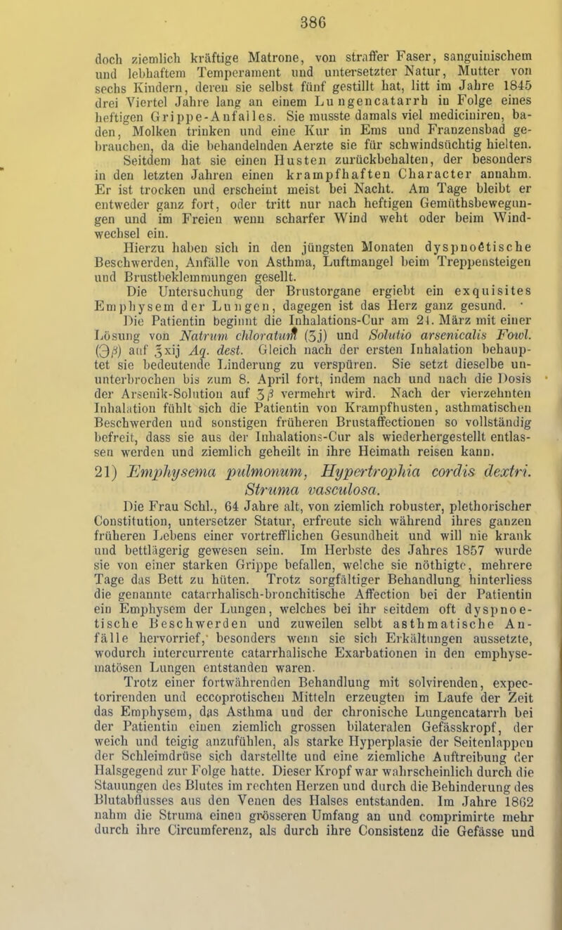 doch ziemlich kräftige Matrone, von straffer Faser, sanguinischem und lebhaftem Temperament und untei-setzter Natur, Mutter von sechs Kindern, deren sie selbst fünf gestillt hat, litt im Jahre 1845 drei Viertel Jahre lang an einem Lu ngencatarrh in Folge eines heftigen Grippe-Anfalles. Sie musste damals viel mediciuiren, ba- den, Molken trinken und eine Kur in Ems und Franzensbad ge- brauchen, da die behandelnden Aerzte sie für schwindsüchtig hielten. Seitdem hat sie einen Husten zurückbehalten, der besonders in den letzten Jahren einen krampfhaften Character annahm. Er ist trocken und erscheint meist bei Nacht. Am Tage bleibt er entweder ganz fort, oder tritt nur nach heftigen Gemüthsbewegun- gen und im Freien wenu scharfer Wind weht oder beim Wind- wechsel ein. Hierzu haben sich in den jüngsten Monaten dyspnoötische Beschwerden, Anfälle von Asthma, Luftmaugel beim Treppensteigen und Brustbeklemmungen gesellt. Die Untersuchung der Brustorgane ergieht ein exquisites Emphysem der Lungen, dagegen ist das Herz ganz gesund. • ]^io Patientin beginnt die Inhalations-Cur am 21. März mit einer Lösung von Natritm chloratuift (5j) und Solutio arsenicalis Fowl. C^ß) auf 5xij Aq. dest. Gleich nach der ersten Inhalation behaup- tet sie bedeutende Linderung zu verspüren. Sie setzt dieselbe un- unterbrochen bis zum 8. April fort, indem nach und nach die Dosis der Arsenik-Soliition auf vermehrt wird. Nach der vierzehnten Lihalation fühlt sich die Patientin von Krampfhusten, asthmatischen Beschwerden und sonstigen früheren Brustaffectionen so vollständig befreit, dass sie aus der Inhalations-Cur als wiederhergestellt entlas- sen werden und ziemlich geheilt in ihre Heimath reisen kann. 21) Emphysema pulmonum, Hypertrophia cordis dextri. Struma vasmlosa. Die Frau Schi., 64 Jahre alt, von ziemlich robuster, plethorischer Constitution, Untersetzer Statur, erfreute sich während ihres ganzen früheren Lebens einer vortrefflichen Gesundheit und will nie krank und bettlägerig gewesen sein. Im Herbste des Jahres 1857 wurde sie von einer starken Grippe befallen, welche sie nöthigto, mehrere Tage das Bett zu hüten. Trotz sorgfältiger Behandlung hinterliess die genannte catarrhalisch-bronchitische Affection bei der Patientin ein Emphysem der Lungen, welches bei ihr t-eitdem oft dyspnoe- tische Beschwerden und zuweilen selbt asthmatische An- fälle hervorrief,' besonders wenn sie sich Erkältungen aussetzte, wodurch intercurrente catarrhalische Exarbationen in den emphyse- matösen Lungen entstanden waren. Trotz einer fortwährenden Behandlung mit solvirenden, expec- torirenden und eccoprotischeu Mitteln erzeugten im Laufe der Zeit das Emphysem, das Asthma uad der chronische Lungencatarrh bei der Patientin einen ziemlich grossen bilateralen Gefässkropf, der weich und teigig anzufühlen, als starke Hyperplasie der Seitenlappon der Schleimdrüse sich darstellte und eine ziemliche Anftreibung der Halsgegend zur Folge hatte. Dieser Kropf war wahrscheinlich durch die Stauungen des Blutes im rechten Herzen und durch die Behinderung des Blutabflusses aus den Venen des Halses entstanden. Im Jahre 18G2 nahm die Struma einen grösseren Umfang an und comprimirte mehr durch ihre Circumferenz, als durch ihre Consistenz die Gefässe und