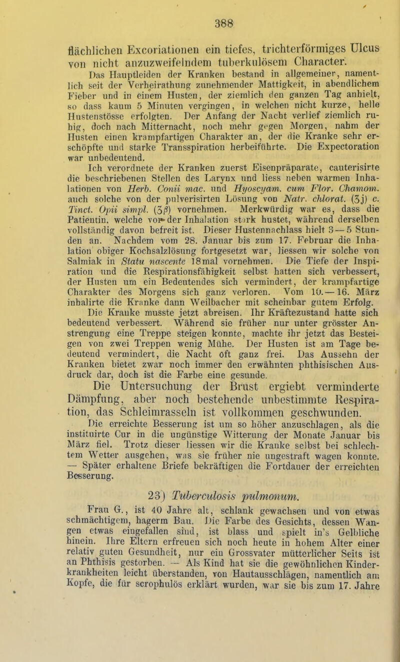 flächlichen Excoriationen ein tiefes, trichterförmiges Ulcus von nicht anzuzweifelndem tuberkulösem Character. Das Hauptleiden der Kranken bestand in allgemeiner, nament- lich seit der Vorheirathnng zunehmender Mattigkeit, in abendlichem Fieber und in einem Husten, der ziemlich den ganzen Tag anhielt, 80 dass kaum 5 Minuten vergingen, in welchen nicht kurze, helle Hustenstössc erfolgten. Per Anfang der Nacht verlief ziemlich ru- hig, doch nach Mitternacht, noch mehr g''gen Morgen, nahm der Husten einen krampfartigen Charakter an, der die Kranke sehr er- schöpfte und starke Transspiration herbeiführte. Die Expectoration war unbedeutend. Ich verordnete der Kranken zuerst Eisenpräparate, cauterisirte die beschriebenen Stellen des Larynx und Hess neben warmen Inha- lationen von Herb. Conii mac. und Hyoscyam. cum Flor. Chamom. auch solche von der pulverisirten Lösung von Natr. chlorat. (3j) c. Tinct. Opii simpl. (3/?) vornehmen. Merkwürdig war es, dass die Patientin, welche vo^ der Inhalation st irk hustet, während derselben vollständig davon befreit ist. Dieser Hustennachlass hielt 3 — 5 Stun- den an. Nachdem vom 28. Januar bis zum 17. Februar die Inha- lation obiger Kochsalzlösung fortgesetzt war, Hessen wir solche von Salmiak in Statu nascente 18mal vornehmen. Die Tiefe der Inspi- ration und die Respirationsfähigkeit selbst hatten sich verbessert, der Husten um ein Bedeutendes sich vermindert, der krampfartige Charakter des Morgens sich ganz verloren. Vom 10.—16. März inhalirte die Kranke dann Weilbacher mit scheinbar gutem Erfolg. Die Kranke musste jetzt abreisen. Ihr Kräftezustand hatte sich bedeutend verbessert. Während sie früher nur unter grösster An- strengung eine Treppe steigen konnte, machte ihr jetzt das Bestei- gen von zwei Treppen wenig Mühe. Der Husten ist am Tage be- deutend vermindert, die Nacht oft ganz frei. Das Aussehn der Kranken bietet zwar noch immer den erwähnten phthisischen Aus- druck dar, doch ist die Farbe eine gesunde. Die Untersuchung der Brust ergiebt verminderte Dämpfung, aber noch bestehende unbestimmte Respira- tion, das Schleimrasseln ist vollkommen geschwunden. Die erreichte Besserung ist um so höher anzuschlagen, als die instituirte Cur in die ungünstige Witterung der Monate Januar bis März fiel. Trotz dieser Hessen wir die Kranke selbst bei schlech- tem Wetter ausgehen, Wiis sie früher nie ungestraft wagen konnte. — Später erhaltene Briefe bekräftigen die Fortdauer der erreichten Besserung. 23) Tuberculosis pulmonum. Frau G., ist 40 Jahre alt, schlank gewachsen und von etwas schmächtigem, hagerra Bau. Die Farbe des Gesichts, dessen Wan- gen etwas eingefallen sind, ist blass und spielt in's Gelbliche hinein. Ihre Eltern erfreuen sich noch heute in hohem Alter einer relativ guten Gesundheit, nur ein Grossvatcr mütterHcher Seils ist an Phthisis gestorben. — Als Kind hat sie die gewöhnlichen Kinder- krankheiten leicht überstanden, von Hautausschlägen, namentlich am Kopfe, die für scrophulös erklärt wurden, war sie bis zum 17. Jahre