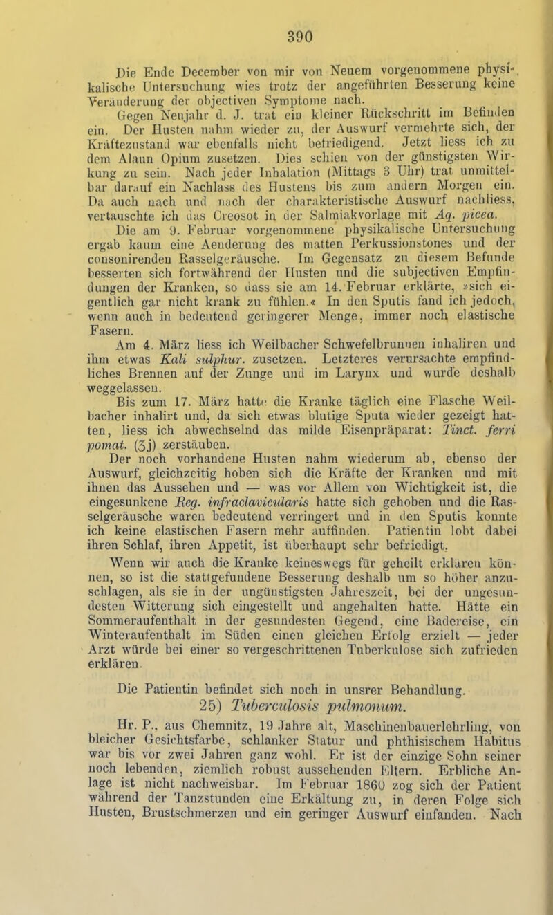 Die Ende December von mir von Neuem vorgenommene physi'-. kaiische Untersuchung wies trotz der angeführten Besserung keine Veränderung der objectiven Symptome nach. Gegen Neujahr d. J. trat ein kleiner Rückschritt im Befin.Ien ein. Der Husten nahm wieder zu, der Auswurf vermehrte sich, der Kräftezustand war ebenfalls nicht befriedigend. Jetzt liess ich zu dem Alaun Opium zusetzen. Dies schien von der günstigsten Wir- kung zu sein. Nach jeder Inhalation (Mittags 3 Uhr) trat, unmittel- bar damuf ein Nachläse des Hustens bis zum andern Morgen ein. Da auch nach und nach der charakteristische Auswurf nachliess, vertauschte ich das Cicosot in der Salmiakvorlage mit Äq. 'picea. Die am U. Februar vorgenommene physikalische Untersuchung ergab kaum eine Aenderung des matten Perkussionstones und der consouirenden Rasselgt^räusche. Im Gegensatz zu diesem Befunde besserten sich fortwährend der Husten und die subjectiven Empfin- dungen der Kranken, so dass sie am 14. Februar erklärte, »sich ei- gentlich gar nicht krank zu fühlen.« In den Sputis fand ich jedoch, wenn auch in bedeutend geringerer Menge, immer noch elastische Fasern. Am 4. März liess ich Weilbacher Schwefelbrunnen inhaliren und ihm etwas Kali sulphur. zusetzen. Letzteres verursachte empfind- liches Brennen auf der Zunge und im Larynx und wurde deshalb weggelassen. Bis zum 17. März hatü; die Kranke täglich eine Flasche Weil- bacher inhalirt und, da sich etwas blutige Sputa wieder gezeigt hat- ten, liess ich abwechselnd das milde Eisenpräparat: Tinct. ferri pomat. (5j) zerstäuben. Der noch vorhandene Husten nahm wiederum ab, ebenso der Auswurf, gleichzeitig hoben sich die Kräfte der Kranken und mit ihnen das Aussehen und — was vor Allem von Wichtigkeit ist, die eingesunkene Beg. infraclavicularis hatte sich gehoben und die Ras- selgeräusche waren bedeutend verringert und in den Sputis konnte ich keine elastischen Fasern mehr auffinden. Patientin lobt dabei ihren Schlaf, ihren Appetit, ist überhaupt sehr befriedigt, Wenn wir auch die Kranke keineswegs für geheilt erklaren kön- nen, so ist die stattgefundene Besserung deshalb um so höher anzu- schlagen, als sie in der ungünstigsten Jahreszeit, bei der ungesun- desten Witterung sich eingestellt und angehalten hatte. Hätte ein Sommeraufenthalt in der gesundesten Gegend, eine Badereise, ein Winteraufeuthalt im Süden einen gleichen Erfolg erzielt — jeder Arzt würde bei einer so vergeschrittenen Tuberkulose sich zufrieden erklären. Die Patientin befindet sich noch in unsrer Behandlung. 25) Tuberculosis pulmonum. Hr. P.. aus Chemnitz, 19 Jahre alt, Maschinenbauerlehrliug, von bleicher Gesichtsfarbe, schlanker Statur und phthisischem Habitus war bis vor zwei Jahren ganz wohl. Er ist der einzige Sohn seiner noch lebenden, ziemlich robust aussehenden Eltern. Erbliche An- lage ist nicht nachweisbar. Im Februar 186U zog sich der Patient während der Tanzstunden eine Erkältung zu, in deren Folge sich Husten, Brustschmerzen und ein geringer Auswurf einfanden. Nach