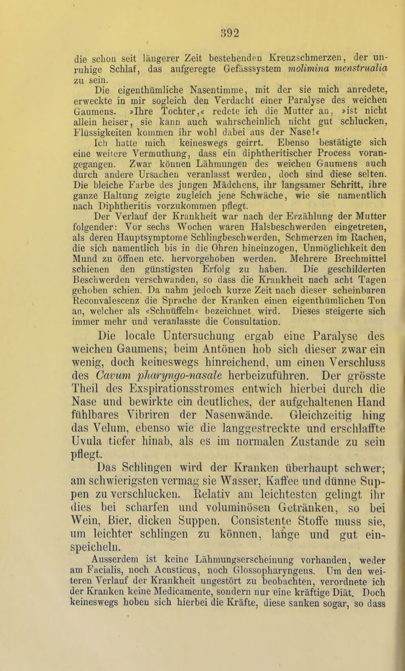 die schon seit läugerer Zeit bestehenden Kreuzschmerzen, der un- ruhige Schlaf, das aufgeregte Gefilsssystem molimina menstrualia zu sein. Die eigeuthümliche Nasentinime, mit der sie mich anredete, erweckte in mir sogleich den Verdacht einer Paralyse des weichen Gaumens. »Ihre Tochter,« redete ich die Mutter au, »ist nicht allein heiser, sie kann auch wahrscheinlich nicht gut schlucken, Flüssigkeiten kommen ihr wohl dabei aus der Nase!« Ic!i hatte mich keineswegs geirrt. Ebenso bestätigte sich eine weitere Vermuthung, dass ein diphtheritischer Process voran- gegangen. Zwar können Lähmungen des weichen Gaumens auch durch andere Ursachen veranlasst werden, doch sind diese selten. Die bleiche Farbe des jungen Mädchens, ihr langsamer Schritt, ihre ganze Haltung zeigte zugleich jene Schwäche, wie sie namentlich nach Diphtheritis vorzukommen pflegt. Der Verlauf der Krankheit war nach der Erzählung der Mutter folgender: Vor sechs Wochen waren Halsbeschwerden eingetreten, als deren Hauptsymptome Schlingbeschwerden, Schmerzen im Rachen, die sich namentlich bis in die Ohren hineinzogen, Unmöglichkeit den Mund zu öflfnen etc. hervorgehoben werden. Mehrere Brechmittel schienen den günstigsten Erfolg zu haben. Die geschilderten Beschwerden verschwanden, so dass die Krankheit nach acht Tagen gehoben schien. Da nahm jedoch kurze Zeit nach dieser scheinbaren Reconvalescenz die Sprache der Kranken einen eigenthümlichen Ton an, welcher als «Schnüffeln« bezeichnet wird. Dieses steigerte sich immer mehr und veranlasste die Consultation. Die locale Untersuchung ergab eine Paralyse des weichen Gaumens; beim Antonen hob sich dieser zwar ein wenig, doch keineswegs hinreichend, um einen Verschluss des Cavuni 23haryngo-nasale herbeizuführen. Der grösste Theil des Exspirationsstromes entwich hierbei durch die Nase und bewirkte ein deutliches, der aufgehaltenen Hand fühlbares Vibriren der Nasenwände. Gleichzeitig hing das Veluni, ebenso wie die langgestreckte und erschlaffte Uvula tiefer hinab, als es im normalen Zustande zu sein pflegt. Das Schlingen wird der Kranken überhaupt schwer; am schwierigsten vermag sie Wasser, Kaffee und dünne Sup- pen zu verschlucken. Relativ am leichtesten gelingt ihr dies bei scharfen und voluminösen Getränken, so bei Wein, Bier, dicken Suppen. Consistente Stoffe muss sie, um leichter schlingen zu können, lange und gut ein- speicheln. Ausserdem ist keine Lähmungserscheiniuig vorhanden, weder am Facialis, noch Acusticus, noch Glossopharyngeus. Um den wei- teren Verlauf der Krankheit ungestört zu beobachten, verordnete ich der Krauken keine Medicamente, sondern nur eine kräftige Diät. Doch keineswegs hoben sich hierbei die Kräfte, diese sanken sogar, so dass