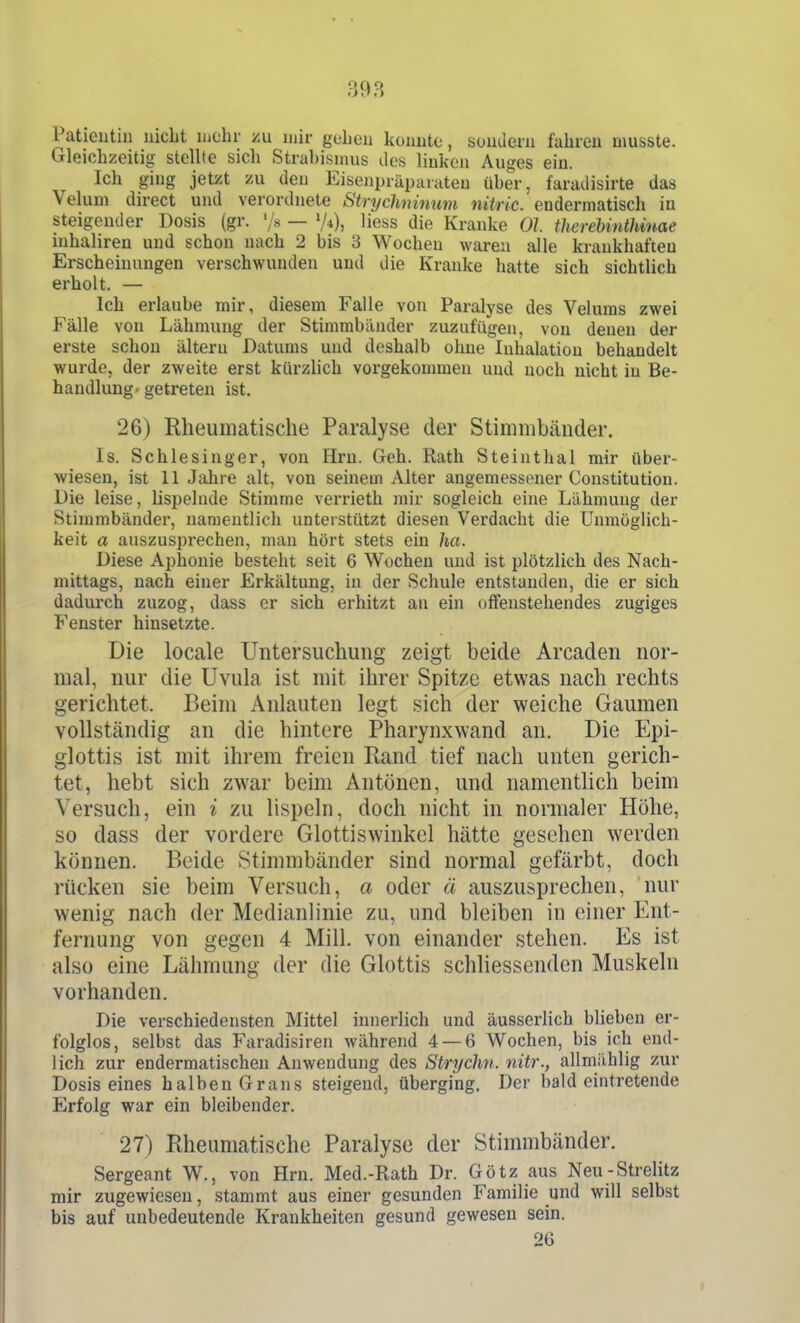 398 Patientin nicht mehr zu mir gohen konnte, sondern fahren musste. Gleichzeitig stellte sich Strabismus dos linken Auges ein. Ich ging jetzt zu den Eisenpräparaten über, faradisirte das Veluni direct und verordnete Strychnimim nitric. eudermatisch in Steigeuder Dosis (gr. '/« — 74), liess die Kranke Ol therebinthinae inhaliren und schon nach 2 bis 3 Wochen waren alle krankhaften Erscheinungen verschwunden und die Kranke hatte sich sichtlich erholt. — Ich erlaube mir, diesem Falle von Paralyse des Velums zwei Fälle von Lähmung der Stimmbänder zuzufügen, von denen der erste schon älteru Datums und deshalb ohne Inhalation behandelt wurde, der zweite erst kürzlich vorgekommen und noch nicht in Be- handlung« getreten ist. 26) Rheumatische Paralyse der Stimmbänder, Is. Schlesinger, von Hrn. Geh. Rath Steinthal mir über- wiesen, ist II Jalire alt, von seinem Alter angemessener Constitution. Die leise, Lispelnde Stimme verrieth mir sogleich eine Lähmung der Stimmbänder, namentlich unterstützt diesen Verdacht die Unmöglich- keit a auszusprechen, man hört stets ein ha. Diese Aphonie besteht seit 6 Wochen und ist plötzlich des Nach- mittags, nach einer Erkältung, in der Schule entstanden, die er sich dadurch zuzog, dass er sich erhitzt an ein offenstehendes zugiges Fenster hinsetzte. Die locale Untersuchung zeigt beide Arcaden nor- mal, nur die Uvula ist mit ihrer Spitze etwas nach rechts gerichtet. Beim Anlauten legt sich der weiche Gaumen vollständig an die hintere Pharynxwand an. Die Epi- glottis ist mit ihrem freien Rand tief nach unten gerich- tet, hebt sich zwar beim Antönen, und namentlich beim Versuch, ein i zu lispeln, doch nicht in normaler Höhe, so dass der vordere Glottiswinkel hätte gesehen werden können. Beide Stimmbänder sind normal gefärbt, doch rücken sie beim Versuch, a oder ä auszusprechen, nur wenig nach der Medianlinie zu, und bleiben in einer Ent- fernung von gegen 4 Mill. von einander stehen. Iiis ist also eine Lähmung der die Glottis schliessenden Muskeln vorhanden. Die vei'schiedensten Mittel innerlich und äusserlich blieben er- folglos, selbst das Faradisiren während 4 — 6 Wochen, bis ich end- lich zur endermatischen Anwendung des Strychn. nitr., allmiihlig zur Dosis eines halben Grans steigend, überging. Der bald eintretende Erfolg war ein bleibender. 27) Rheumatische Paralyse der Stimmbänder. Sergeant W., von Hrn. Med.-Rath Dr. Götz aus Neu-Strelitz mir zugewiesen, stammt aus einer gesunden Familie und will selbst bis auf unbedeutende Krankheiten gesund gewesen sein. 26