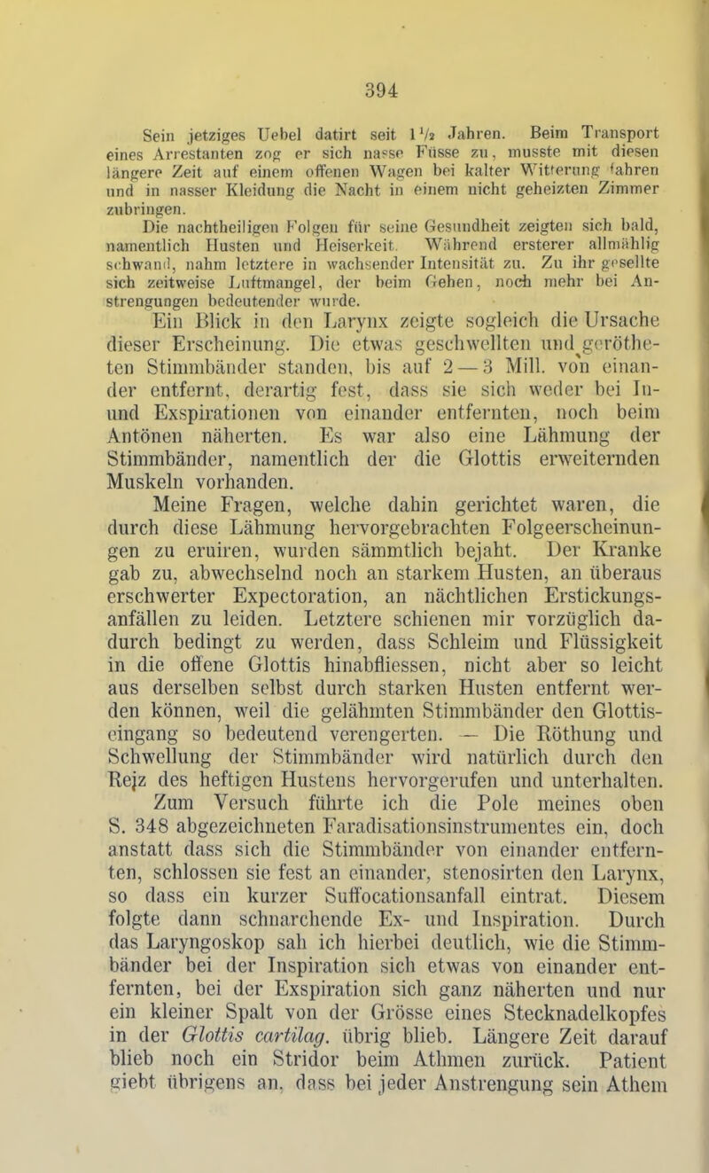 Sein jetziges Uebel datirt seit IV2 Jahren. Beim Transport eines Arrestanten zog er sich na?sr Fiisse zu, musste mit diesen längere Zeit auf einem offenen Wagen bei kalter Witterung 'ahren und in nasser Kleidung die Nacht in einem nicht geheizten Zimmer zubringen. Die nachtheiligen Folgen für seine Gesundheit zeigten sich bald, namentlich Husten und Heiserkeit. Während ersterer allnnihlig schwani!, nahm letztere in wachsender Intensität zu. Zu ihr gesellte sich zeitweise Luftmangel, der beim Gehen, noch mehr bei An- strengungen bedeutender wurde. Ein Blick in den Larynx zeigte sogleich die Ursache dieser Erscheinung. Die etwas geschwellten und^geröthe- ten Stinnubänder standen, bis auf 2 — 3 Mill. von einan- der entfernt, derartig fest, dass sie sich weder bei In- und Exspirationen von einander entfernten, noch beim Antönen näherten. Es war also eine Lähmung der Stimmbänder, namentlich der die Glottis erweiternden Muskeln vorhanden. Meine Fragen, welche dahin gerichtet waren, die durch diese Lähmung hervorgebrachten Folgeerscheinun- gen zu eruiren, wurden sämmtlich bejaht. Der Kranke gab zu, abwechselnd noch an starkem Husten, an überaus erschwerter Expectoration, an nächtlichen Erstickungs- anfällen zu leiden. Letztere schienen mir vorzüglich da- durch bedingt zu werden, dass Schleim und Flüssigkeit in die offene Glottis hinabfliessen, nicht aber so leicht aus derselben selbst durch starken Husten entfernt wer- den können, weil die gelähmten Stimmbänder den Glottis- eingang so bedeutend verengerten. — Die Röthung und Schwellung der Stimmbänder wird natürlich durch den Rejz des heftigen Hustens hervorgerufen und unterhalten. Zum Versuch führte ich die Pole meines oben S. 348 abgezeichneten Faradisationsinstrumentes ein, doch anstatt dass sich die Stimmbänder von einander entfern- ten, schlössen sie fest an einander, stenosirten den Larynx, so dass ein kurzer Suffocationsanfall eintrat. Diesem folgte dann schnarchende Ex- und Inspiration. Durch das Laryngoskop sah ich hierbei deutlich, wie die Stimm- bänder bei der Inspiration sich etwas von einander ent- fernten, bei der Exspiration sich ganz näherten und nur ein kleiner Spalt von der Grösse eines Stecknadelkopfes in der Glottis cartilag. übrig blieb. Längere Zeit darauf blieb noch ein Stridor beim Athmen zurück. Patient giebt übrigens an, dass bei jeder Anstrengung sein Athem