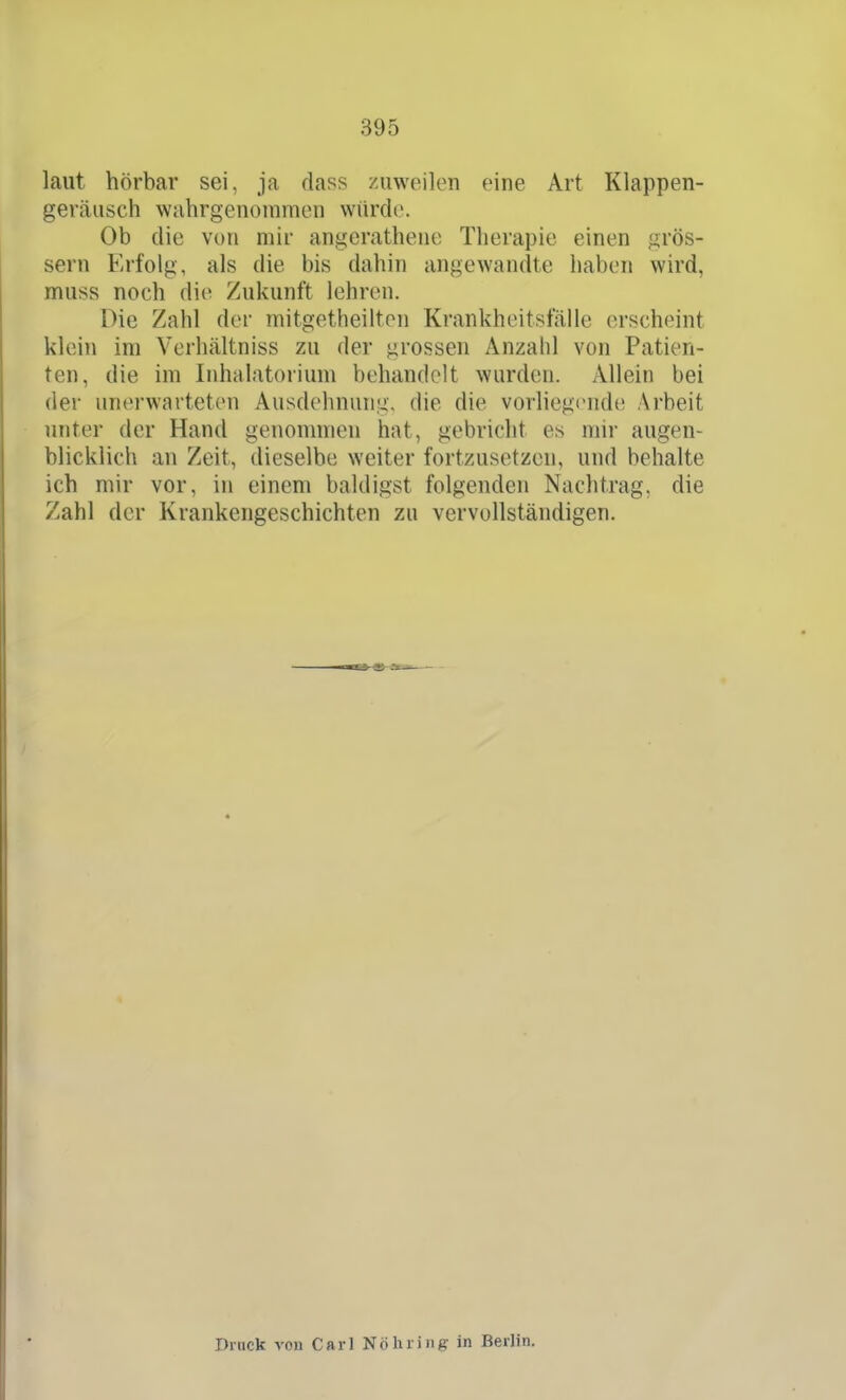 laut hörbar sei, ja dass zuweilen eine Art Klappen- geräusch wahrgenommen würde. Ob die von mir angcratheiu; Therapie einen grös- sern Erfolg, als die bis dahin angewandte haben wird, muss noch die Zukunft lehren. Die Zahl der mitgetheilten Krankheitsfälle erscheint klein im Verhältniss zu der grossen Anzahl von Patien- ten, die im Inhalatorium behandelt wurden. Allein bei der unerwarteten Ausdehnung, die die vorliegt^nde Arbeit unter der Hand genommen hat, gebricht es mir augen- blicklich an Zeit, dieselbe weiter fortzusetzen, und behalte ich mir vor, in einem baldigst folgenden Nachtrag, die Zahl der Krankengeschichten zu vervollständigen. Druck von Carl Nöhriiig in Berlin.