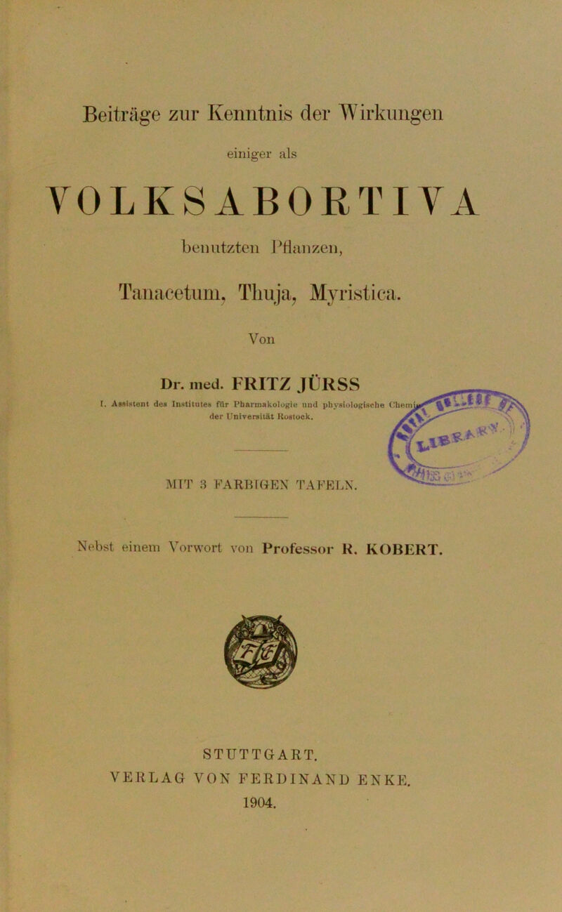 Beiträge zur Kenntnis der Wirklingen einiger als YOLKSABOKTIYA benutzten PHanzen, Tanacetiini. Tliiija^ Myristica. Von Dl . ined. FRITZ JÜRSS l. AMisteni de» Institutes fllr Pharmakologie und physiologische Chem der Universität Kostock. MIT B FARBIGEN TAFELN. Nebst einem Vorwort von Professor K. ROBERT. STUTTGART. VERLAG VON FERDINAND ENKE. 1904.