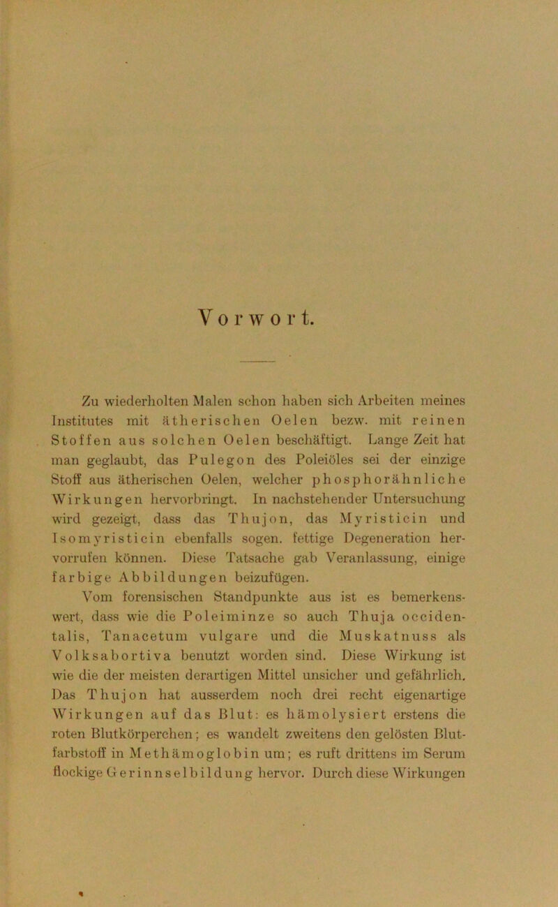 Vorwort. Zu wiederliolten Malen schon liaben sich Arbeiten meines Institutes mit ätherischen Oelen bezw. mit reinen Stoffen aus solchen Oelen beschäftigt. Lange Zeit hat man geglaubt, das Pulegon des Poleiöles sei der einzige Stoff aus ätherischen Oelen, welcher phosphorähnliehe Wirkungen hervorbringt. In nachstehender Untersucliung wird gezeigt, dass das Thujon, das Myristicin und Tsoniyristicin ebenfalls sogen, fettige Degeneration her- vorrufen können. Diese Tatsache gab Veranlassung, einige farbige Abbildungen beizufügen. Vom forensischen Standpunkte aus ist es bemerkens- wert, dass wie die Poleiminze so auch Thuja occiden- talis, Tanacetum vulgare und die Muskatnuss als Volksabortiva benutzt worden sind. Diese Wirkung ist wie die der meisten derartigen Mittel unsicher und gefährlich. Das Thujon hat ausserdem noch drei recht eigenartige Wirkungen auf das Blut; es hämolysiert erstens die roten Blutkörperchen; es wandelt zweitens den gelösten Blut- farbstoff in Methämoglobin um; es ruft drittens im Serum flockige G e r i n n s e 1 b i 1 d u n g hervor. Durch diese Wirkungen