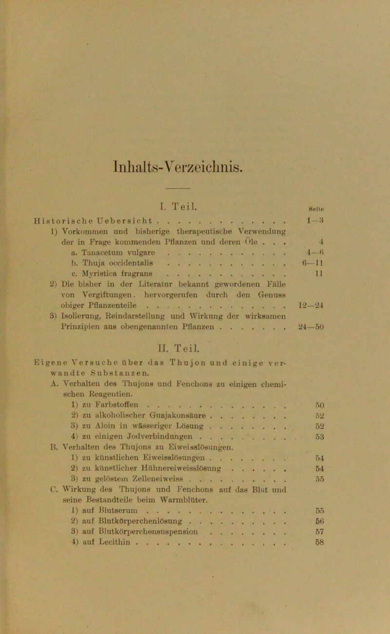 ] nlialts- V^erzeiclinis I. 1 611. Seile HistorischeUebersicht 1 — H 1) Vorkommen und bisherige tberapeutiacbe Verwendung der in Frage kommenden Pflanzen und deren < >Ie . . . 4 a. Tauacetum vulgare 4—H b. Thuja occidentalis 6—11 c. Myristica fragrans 11 2) Die bisher in der Literatur bekannt gewordenen Fälle von Vergiftungen, hervorgerufen durch den Genuss obiger Pflanzenteile P2—24 3) Isolierung, Reindarstellung und Wirkung der wirksamen Prinzipien aus obengenannten Pflanzen 24—5U II. Teil. Eigene Versuche über das T h u j o n und einige ver- wandte Substanzen. A. Verhalten des 4’hujons und Fenchons zu einigen chemi- schen Reagentien. 1) zu Farbstoffen .öO 2) zu alkoholischer Guajakonsäure h2 3) zu Aloin in wässeriger Lösung 52 4) zu einigen Jodverbindungen 53 B. Verhalten des Thujons zu Eiweisslösungen. 1) zu künstlichen Eiweisslösungen 54 2) zu künstlicher Hühnereiweisslösung 54 3) zu gelöstem Zelleneiweiss 55 C. Wirkung des Thujons und Fenchons auf das Blut und seine Bestandteile beim Warmblüter. 1) auf Blutserum 55 2) auf Blutkörperchenlösung 56 3) auf Blutkörperchensuspension 57