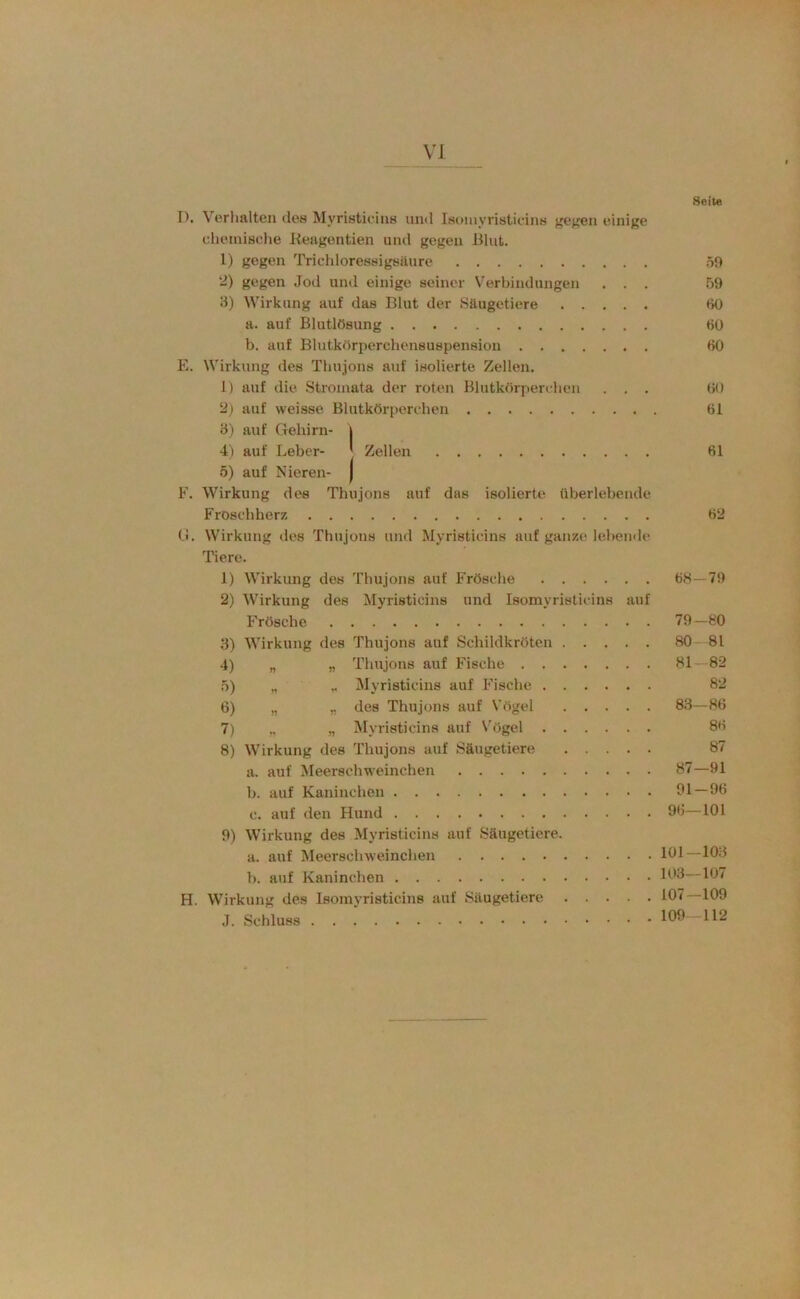 8oit« I). Verhalten des Myristicins und Isomyristieins gej^en einige cheinisclie Keagontien und gegen Blut. 1) gegen Trichloressigsüure 59 “) gegen Jod und einige seiner V^erbindungen ... 59 3) Wirkung auf das Blut der Säugetiere fiü a. auf Blutlösung 60 b. auf Blutkörperchensuspension 60 E. Wirkung des Thujons auf isolierte Zellen. 1) auf die Stromata der roten Blutkörperelien ... 60 ü) auf weisse Blutkörperehen 61 3) auf Gehirn- 1 4) auf Leber- J Zellen 61 5) auf Nieren- | F. Wirkung des Thujons auf das isolierte überlebende Frosehherz 62 Ci. Wirkung des Thujons und Myristicins auf ganze lehende Tiere. 1) Wirkung des Thujons auf Frösche 68—79 2) Wirkung des Myristicins und Isomyristieins auf Frösche 79—80 3) Wirkung des Thujons auf Schildkröten 80 - 81 4) „ „ Thujons auf Fische 81—82 5) „ „ Myristicins auf Fische 82 6) „ „ des Thujons auf Vögel 83—86 7) „ „ Myristicins auf \ögel 86 8) Wirkung des Thujons auf Säugetiere 87 a. auf Meerschweinchen 87—91 b. auf Kaninchen 91 — 96 c. auf den Hund 96—101 9) Wirkung des Myristicins auf Säugetiere. a. auf Meerschweinchen 191—193 b. auf Kaninchen 193 107 H. Wirkung des Isomyristieins auf Säugetiere 107 109 J. Schluss 199 112
