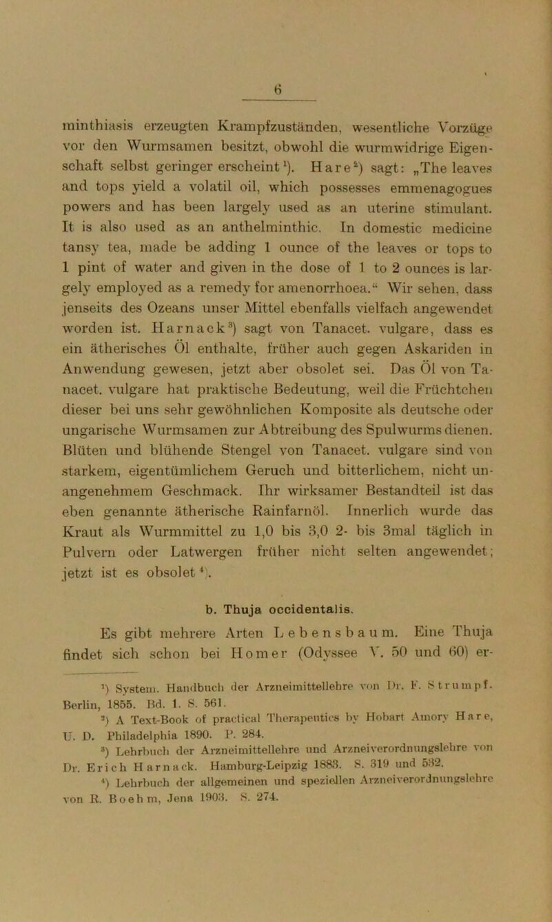 ininthiasis erzeugten Krampfzuständen, wesentliche Voraiige vor den Wurmsamen besitzt, obw'ohl die w'urmwidrige Eigen- schaft selbst geringer erscheint‘). Hare*^) sagt: „The leaves and tops yield a volatil oil, w^hich possesses emmenagogues pow'ers and has been largely used as an uterine stimulant. It is also used as an anthelminthic. In domestic medicine tansy tea, made be adding 1 ounce of the leaves or tops to 1 pint of water and given in the dose of 1 to 2 ounces is lar- gely employed as a remedy for amenorrhoea.“ Wir sehen, dass jenseits des Ozeans unser Mittel ebenfalls vielfach angew^endet wmrden ist. Harnack®) sagt von Tanacet. vulgare, dass es ein ätherisches Öl enthalte, früher auch gegen Askariden in Anwendung gewesen, jetzt aber obsolet sei. Das Öl von Ta- nacet. vulgare hat praktische Bedeutung, weil die Früchtchen dieser bei uns sehr gewöhnlichen Komposite als deutsche oder ungarische Wurmsamen zur Abtreibung des Spulwmrms dienen. Blüten und blühende Stengel von Tanacet. vulgare sind von starkem, eigentümlichem Geruch und bitterlichem, nicht un- angenehmem Geschmack. Ihr wirksamer Bestandteil ist das eben genannte ätherische Rainfarnöl. Innerlich wurde das Kraut als Wurmmittel zu 1,0 bis 3,0 2- bis 3mal täglich in Pulvern oder Latwergen früher nicht selten angew'endet; jetzt ist es obsolet ^). b. Thuja occidentalis. Es gibt mehrere Arten L e b e n s b a u m. Eine Thuja findet sich schon bei Homer (Odyssee V. 50 und fiO) er- ’) System. Handbuch der Arzneimittellehre von Dr. F. Strumpf. Berlin, 1855. Bd. 1. S. 561. *) A Text-Book of practical Therapeutics by Hohart Amory Hare, U. D. Philadelphia 1890. P. 284. *) Lehrbuch der Arzneimittellehre und Arzneiverordmmgslehre von Dr. Erich Harnack. Hamburg-Leipzig 1883. S. 319 und 532. *) Lehrbuch der allgemeinen und speziellen Arzneiverordmmgslehre von R. Boehm, Jena 1903. S. 274.