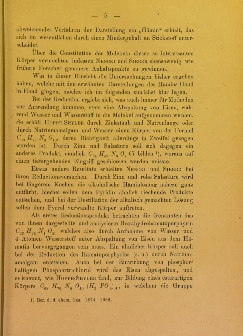 abweichendes Vertahreii der Darstellung ein „Ilämin erhielt, das sich im wesentlichen durch einen Mindergehalt an Stickstoff unter- scheidet. Uber die Constitution der Molekeln dieser so interessanten Körper vermochten indessen Nencki und Sieuer ebensowenig wie frühere Forscher genauere Anhaltspunkte zu gewinnen. Was in dieser Hinsicht die Untersuchungen bisher ergeben haben, welche mit den erwähnten Darstellungen des Hämins Hand in Hand gingen, möchte ich im folgenden zunJichst klar legen. Bei der lieduction ergiebt sich, was auch Immer für Methoden zur Anwendung kommen, stets eine Abspaltung von Eisen, wäh- rend Wasser und Wasserstoff in die Molekel aufgenommen werden. 80 erhält Hoppe-Seyler durch Zinkstaub und Natronlauge oder durch Natriumamalgam und Wasser einen Körper von der Formel 6'j.g i/^y iVg deren Richtigkeit allerdings i^i Zweifel gezogen worden ist. Durch Zinn und Salzsäure soll sich dagegen ein anderes Produkt, nämlich C^^ H^^ 0^ Cl bilden woraus auf einen tiefergehenden Eingriff geschlossen werden müsste. Etwas andere Resultate erhielten Nencki und Sieber bei ihren Reductionsversuchen. Durch Zinn und rohe Salzsäure wird bei längerem Kochen die alkoholische Häminlösung nahezu ganz entfärbt, hierbei sollen dem Pyridin ähnlich riechende Produkte entstehen, und bei der Destillation der alkalisch gemachten Lösung sollen dem Pyrrol verwandte Körper auftreten. Ah erstes Reductionsprodukt betrachten die Genannten das von ihnen dargestellte und analysierte Hexahydrohämatoporphyrin ^32 ^^3s -^i welches also durch Aufnahme von Wasser und 4 Atomen Wasserstoff unter Abspaltung von Eisen aus dem Hä- matin hervorgegangen sein muss. Ein ähnlicher Körper soll auch bei der Reduction des Hämatoporphyrins (s. u.) durch Natrium- amalgam entstehen. Auch bei der Einwirkung von phosphor- haltigem Phosphortrichlorid wird das Eisen abgespalten, und es kommt, wie Hoppe-Seyler fand, zur Bildung eines esterartigen Körpers Cgg if^^ iVg 0^^ {H^ PO^)^, in welchem die Gruppe