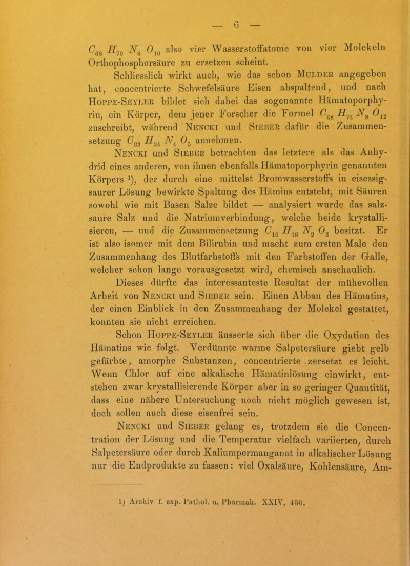 Co Jy.« No also vier Wasserstoffatome von vier Molekeln Orthophosphorsäure zu ersetzen scheint. Schliesslich wirkt auch, wie das schon Muldkr angegeben hat, concentrierte Schwefelsäure Eisen abspaltend, und nach Hoppe-Seyler bildet sich dabei das sogenannte Hämatoporphy- rin, ein Körper, dem jener Forscher die Formel G^^ H^^ Ojg zuschreibt, während Nencki und Sierer dafür die Zusammen- setzung C32 ^^34 O5 annehmen. Nencki und Sieber betrachten das letztere als das Anhy- drid eines anderen, von ihnen ebenfalls Hämatoporphyrin genannten Körpers ^), der durch eine mittelst Bromwasserstoffs in eisessig- saurer Lösung bewirkte Spaltung des Hämins entsteht, mit Säuren sowohl wie mit Basen Salze bildet — analysiert wurde das salz- saure Salz und die Natriumverbindung, Avelche beide krystalli- sieren, — und die Zusammensetzung C^^ 7/jg O3 besitzt. Er ist also isomer mit dem Bilirubin und macht zum ersten Male den Zusammenhang des Blutfarbstoffs mit den Farbstoffen der Galle, welcher schon lange vorausgesetzt wird, chemisch anschaulich. Dieses dürfte das interessanteste Resultat der mühevollen Arbeit von Nencki und Sieber sein. Einen Abbau des Hämatins, der einen Einblick in den Zusammenhang der Molekel gestattet, konnten sie nicht erreichen. Schon Hoppe-Seyler äusserte sich über die Oxydation des Hämatins wie folgt. Verdünnte warme Salpetersäure giebt gelb gefärbte, amorphe Substanzen, concentrierte zersetzt es leicht. Wenn Chlor auf eine alkalische Hämatinlösung einwirkt, ent- stehen zwar krystallisierende Körper aber in so geringer Quantität, dass eine nähere Untersuchung noch nicht möglich gewesen ist, doch sollen auch diese eisenfrei sein. Nencki und Sieher gelang es, trotzdem sie die Concen- tration der Lösung und die Temperatur vielfach variierten, durch Salpetersäure oder durch Kaliumpermanganat in alkalischer Lösung nur die Endprodukte zu fassen: viel Oxalsäure, Kohlensäure, Am-