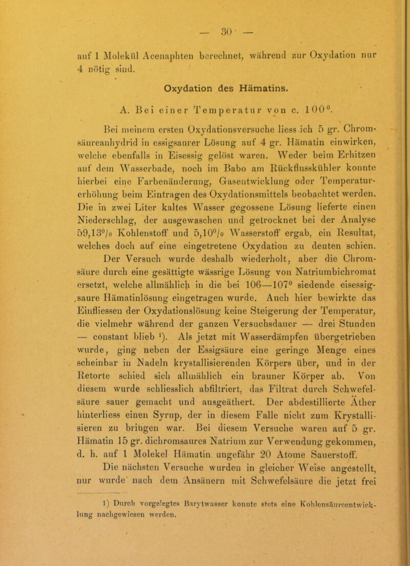 auf 1 Molekül Acenaphten berechnet, während zur Oxydation nur 4 nötig sind. Oxydation des Hämatins. A. Bei einer Temperatur von c. 100°. Bei meinem ersten üxydationsversuche Hess ich 5 gr, Chrom- säureanhydrid in essigsaurer Lösung auf 4 gr. Hämatin einwirken, welciie ebenfalls in Eisessig gelöst waren. Weder beim Erhitzen auf dem Wasserbade, noch im Babo am Rückflusskühler konnte hierbei eine Farbenänderung, Gasentwicklung oder Temperatur- erhöhung beim Eintragen des Oxydationsmittels beobachtet werden. Die in zwei Liter kaltes Wasser gegossene Lösung lieferte einen Niederschlag, der ausgewaschen und getrocknet bei der Analyse 59,13°/o Kohlenstoff und 5,10°/o Wasserstoff ergab, ein Resultat, welches doch auf eine eingetretene Oxydation zu deuten schien. Der Versuch wurde deshalb wiederholt, aber die Chrom- säure durch eine gesättigte wässrige Lösung von Natriumbichromat ersetzt, welche allmählich in die bei 106—107° siedende eisessig- ,saure Hämatinlösung eingetragen wurde. Auch hier bewirkte das Einfliessen der Oxydationslösung keine Steigerung der Temperatur, die vielmehr während der ganzen Versuchsdauer — drei Stunden — constant blieb '). Als jetzt mit Wasserdämpfen übergetrieben wurde, ging neben der Essigsäure eine geringe Menge eines scheinbar in Nadeln krystallisierenden Körpers über, und In der Retorte schied sich allmählich ein brauner Körper ab. Von diesem wurde schliesslich abfiltriert, das Filtrat durch Schwefel- säure sauer gemacht und ansgeäthert. Der abdestilHerte Äther hinterliess einen Syrup, der in diesem Falle nicht zum Krystalli- sieren zu britigen war. Bei diesem Versuche waren auf 5 gr, Hämatin 15 gr. dichromsaurcs Natrium zur Verwendung gekommen, d. h. auf 1 Molekel Hämatin ungefähr 20 Atome Sauerstoff. Die nächsten Versuche wurden in gleicher Weise angestellt, nur wurde nach dem Ansäuern mit Schwefelsäure die jetzt frei 1) Dnrcli vorgelegtes Barytwasser konnte stets eine Kohlcnsäurccntwick- lung nachgewiesen werden.