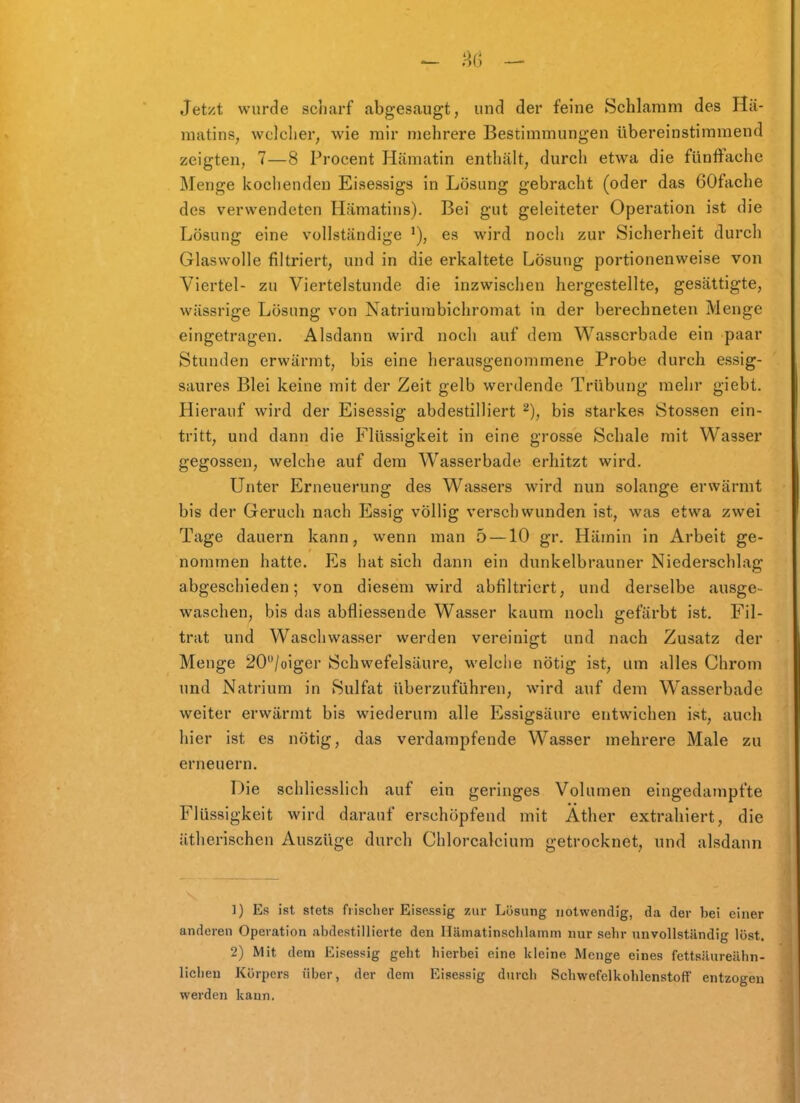 Jetzt wurde sdiarf abgesaugt, und der feine Schlamm des Hä- matins, welclier, wie mir mehrere Bestimmungen übereinstimmend zeigten, 7—8 Procent Hämatin enthält, durch etwa die fünffache Menge kochenden Eisessigs in Lösung gebracht (oder das 60fache des verwendeten Hämatins). Bei gut geleiteter Operation ist die Lösung eine vollständige es wird noch zur Sicherheit durch Glaswolle filtriert, und in die erkaltete Lösung portionenweise von Viertel- zu Viertelstunde die inzwischen hergestellte, gesättigte, wässrige Lösung von Natriurabichromat in der berechneten Menge eingetragen. Alsdann wird noch auf dem Wasserbade ein paar Stunden erwärmt, bis eine herausgenommene Probe durch essig- saures Blei keine mit der Zeit gelb werdende Trübung mehr giebt. Hierauf wird der Eisessig abdestilliert bis starkes Stossen ein- tritt, und dann die Flüssigkeit in eine grosse Schale mit Wasser gegossen, welche auf dem Wasserbade erhitzt wird. Unter Erneuerung des Wassers wird nun solange erwärmt bis der Geruch nach Essig völlig verschwunden ist, was etwa zwei Tage dauern kann, wenn man 5 —10 gr. Hämin in Arbeit ge- nommen hatte. Es hat sich dann ein dunkelbrauner Niederschlag abgeschieden; von diesem wird abfiltriert, und derselbe ausge- waschen, bis das abfliessende Wasser kaum noch gefärbt ist. Fil- trat und Waschwasser werden vereinigt und nach Zusatz der Menge 20/oiger Schwefelsäure, welche nötig ist, um alles Chrom und Natrium in Sulfat überzuführen, wird auf dem Wasserbade weiter erwärmt bis wiederum alle Essigsäure entwichen ist, auch hier ist es nötig, das verdampfende Wasser mehrere Male zu erneuern. Die schliesslich auf ein geringes Volumen eingedampfte Flüssigkeit wird darauf erschöpfend mit Äther extrahiert, die ätherischen Auszüge durch Chlorcalcium getrocknet, und alsdann 1) Es ist stets frischer Eisessig zur Lösung notwendig, da der bei einer anderen Operation abdestillierte den Hämatinschlainm nur sehr unvollständig löst. 2) Mit dem Eisessig geht hierbei eine kleine Menge eines fettsüureähn- liclieu Körpers über, der dem Eisessig durch Schwefelkohlenstoff entzogen werden kann.