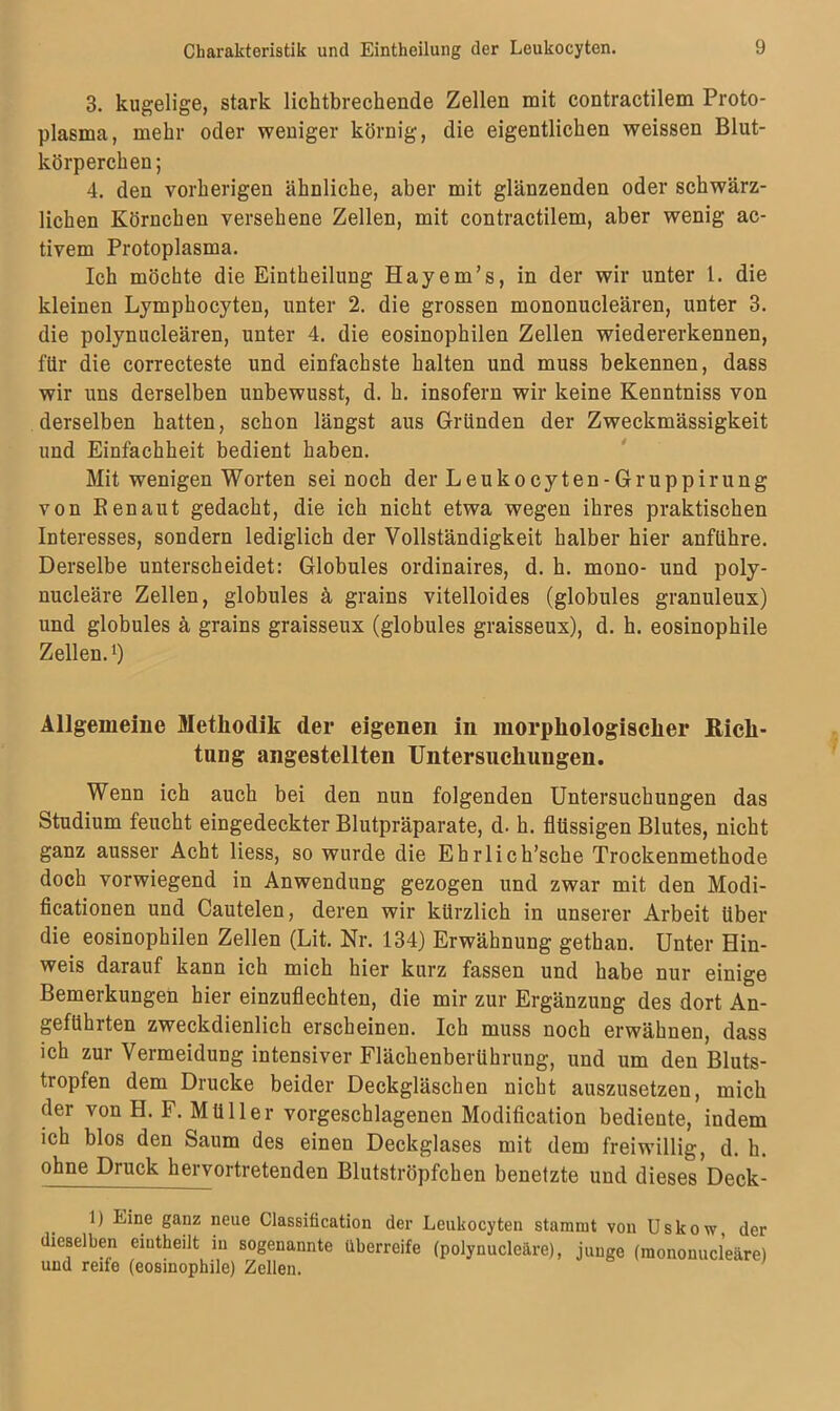 3. kugelige, stark lichtbreckende Zellen mit contractilem Proto- plasma, mehr oder weniger körnig, die eigentlichen weissen Blut- körperchen; 4. den vorherigen ähnliche, aber mit glänzenden oder schwärz- lichen Körnchen versehene Zellen, mit contractilem, aber wenig ac- tivem Protoplasma. Ich möchte die Eintheilung Hayem’s, in der wir unter 1. die kleinen Lymphocyten, unter 2. die grossen mononucleären, unter 3. die polynucleären, unter 4. die eosinophilen Zellen wiedererkennen, für die correcteste und einfachste halten und muss bekennen, dass wir uns derselben unbewusst, d. h. insofern wir keine Kenntniss von derselben hatten, schon längst aus Gründen der Zweckmässigkeit und Einfachheit bedient haben. Mit wenigen Worten sei noch der Leukocyten-Gruppirung von Renaut gedacht, die ich nicht etwa wegen ihres praktischen Interesses, sondern lediglich der Vollständigkeit halber hier anführe. Derselbe unterscheidet: Globules ordinaires, d. h. mono- und poly- nucleäre Zellen, globules ä grains vitelloides (globules granuleux) und globules ä, grains graisseux (globules graisseux), d. h. eosinophile Zellen. *) Allgemeine Methodik der eigenen in morphologischer Rich- tung angestellten Untersuchungen. Wenn ich auch bei den nun folgenden Untersuchungen das Studium feucht eingedeckter Blutpräparate, d. h. flüssigen Blutes, nicht ganz ausser Acht liess, so wurde die Ehrlich’sche Trockenmethode doch vorwiegend in Anwendung gezogen und zwar mit den Modi- ficationen und Cautelen, deren wir kürzlich in unserer Arbeit Uber die eosinophilen Zellen (Lit. Nr. 134) Erwähnung gethan. Unter Hin- weis darauf kann ich mich hier kurz fassen und habe nur einige Bemerkungen hier einzuflechten, die mir zur Ergänzung des dort An- geführten zweckdienlich erscheinen. Ich muss noch erwähnen, dass ich zur Vermeidung intensiver Flächenberührung, und um den Bluts- tropfen dem Drucke beider Deckgläschen nicht auszusetzen, mich der von H. F. Müller vorgeschlagenen Modification bediente, indem ich blos den Saum des einen Deckglases mit dem freiwillig, d. h. ohne Druck hervortretenden Blutströpfchen benetzte und dieses Deck- 1) Eine ganz neue Classification der Leukocyten stammt von Uskow, der dieselben eiutheilt in sogenannte überreife (polynucleäre), junge (mononucleäre) und reife (eosinophile) Zellen.